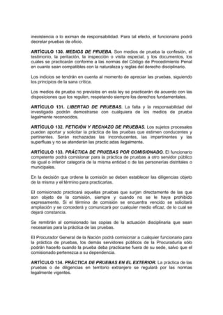 inexistencia o lo eximan de responsabilidad. Para tal efecto, el funcionario podrá
decretar pruebas de oficio.

ARTÍCULO 130. MEDIOS DE PRUEBA. Son medios de prueba la confesión, el
testimonio, la peritación, la inspección o visita especial, y los documentos, los
cuales se practicarán conforme a las normas del Código de Procedimiento Penal
en cuanto sean compatibles con la naturaleza y reglas del derecho disciplinario.

Los indicios se tendrán en cuenta al momento de apreciar las pruebas, siguiendo
los principios de la sana crítica.

Los medios de prueba no previstos en esta ley se practicarán de acuerdo con las
disposiciones que los regulen, respetando siempre los derechos fundamentales.

ARTÍCULO 131. LIBERTAD DE PRUEBAS. La falta y la responsabilidad del
investigado podrán demostrarse con cualquiera de los medios de prueba
legalmente reconocidos.

ARTÍCULO 132. PETICIÓN Y RECHAZO DE PRUEBAS. Los sujetos procesales
pueden aportar y solicitar la práctica de las pruebas que estimen conducentes y
pertinentes. Serán rechazadas las inconducentes, las impertinentes y las
superfluas y no se atenderán las practic adas ilegalmente.

ARTÍCULO 133. PRÁCTICA DE PRUEBAS POR COMISIONADO. El funcionario
competente podrá comisionar para la práctica de pruebas a otro servidor público
de igual o inferior categoría de la misma entidad o de las personerías distritales o
municipales.

En la decisión que ordene la comisión se deben establecer las diligencias objeto
de la misma y el término para practicarlas.

El comisionado practicará aquellas pruebas que surjan directamente de las que
son objeto de la comisión, siempre y cuando no se le haya prohibido
expresamente. Si el término de comisión se encuentra vencido se solicitará
ampliación y se concederá y comunicará por cualquier medio eficaz, de lo cual se
dejará constancia.

Se remitirán al comisionado las copias de la actuación disciplinaria que sean
necesarias para la práctica de las pruebas.

El Procurador General de la Nación podrá comisionar a cualquier funcionario para
la práctica de pruebas, los demás servidores públicos de la Procuraduría sólo
podrán hacerlo cuando la prueba deba practicarse fuera de su sede, salvo que el
comisionado pertenezca a su dependencia.

ARTÍCULO 134. PRÁCTICA DE PRUEBAS EN EL EXTERIOR. La práctica de las
pruebas o de diligencias en territorio extranjero se regulará por las normas
legalmente vigentes.
 