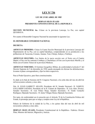 LEY N° 736
                              LEY DE 15 DE ABRIL DE 1985

                            HERNAN SILES ZUAZO
                PRESIDENTE CONSTITUCIONAL DE LA REPUBLICA


SECCION MUNICIPAL 4a.- Créase en la provincia Larecaja, La Paz, con capital
QUIABAYA.

Por cuanto el Honorable Congreso Nacional ha sancionado la siguiente Ley:

EL HONORABLE CONGRESO NACIONAL

DECRETA:

ARTICULO PRIMERO.- Créase la Cuarta Sección Municipal de la provincia Larecaja del
Departamento de La Paz, con su capital Quiabaya, comprendiendo en su jurisdicción a las
poblaciones de Tacacoma, Consata, Ananea, Yani, Chinijo, Itulaya y Tintilaya.

ARTICULO SEGUNDO.- Los límites de la nueva sección son: al Norte con el Cantón
Mapiri; al Sur con los cantones Combaya y Chuchulaya; al Este con la provincia Murillo y al
Oeste con el Cantón Timusi de la provincia Muñecas.

ARTICULO TERCERO.- El Instituto Geográfico Militar, de conformidad al artículo 6° del
Decreto Supremo de 5 de diciembre de 1950, queda encargado de efectuar las delimitaciones,
levantar el plano correspondiente y fijar los hitos respectivos.

Pase al Poder Ejecutivo, para fines constitucionales.

Es dado en la Sala de Sesiones del H. Congreso Nacional, a los ocho días del mes de abril de
mil novecientos ochenta y cinco años.

Fdo. H. JULIO GARRETT AILLON, Presidente del H. Senado Nacional.- H. SAMUEL
GALLARDO LOZADA, Presidente de la H. Cámara de Diputados.- H. Luis Añez Álvarez,
Senador Secretario.- H. Luis Peláez Rioja, Senador Secretario.- H. Guido Camacho
Rodríguez, Diputado Secretario.- H. Jaime Villegas Duran, Diputado Secretario.

Por tanto, de conformidad con lo prescrito por el Artículo 78 de la Constitución Política del
Estado, la promulgo para que se tenga y cumpla como Ley de la República.

Palacio de Gobierno de la ciudad de La Paz, a los quince días del mes de abril de mil
novecientos ochenta y cinco años.

HERNAN SILES ZUAZO, Presidente Constitucional de la República.- Federico Álvarez
Plata, Ministro del Interior, Migración y Justicia.
 
