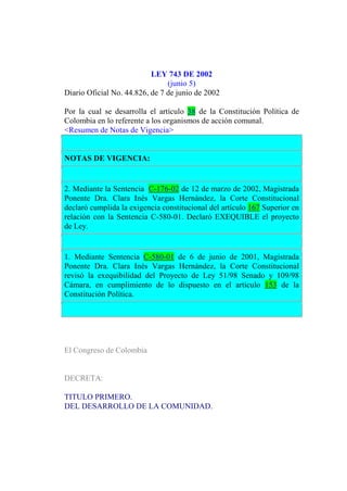 LEY 743 DE 2002
(junio 5)
Diario Oficial No. 44.826, de 7 de junio de 2002
Por la cual se desarrolla el artículo 38 de la Constitución Política de
Colombia en lo referente a los organismos de acción comunal.
<Resumen de Notas de Vigencia>
NOTAS DE VIGENCIA:
2. Mediante la Sentencia C-176-02 de 12 de marzo de 2002, Magistrada
Ponente Dra. Clara Inés Vargas Hernández, la Corte Constitucional
declaró cumplida la exigencia constitucional del artículo 167 Superior en
relación con la Sentencia C-580-01. Declaró EXEQUIBLE el proyecto
de Ley.
1. Mediante Sentencia C-580-01 de 6 de junio de 2001, Magistrada
Ponente Dra. Clara Inés Vargas Hernández, la Corte Constitucional
revisó la exequibilidad del Proyecto de Ley 51/98 Senado y 109/98
Cámara, en cumplimiento de lo dispuesto en el artículo 153 de la
Constitución Política.
El Congreso de Colombia
DECRETA:
TITULO PRIMERO.
DEL DESARROLLO DE LA COMUNIDAD.
 