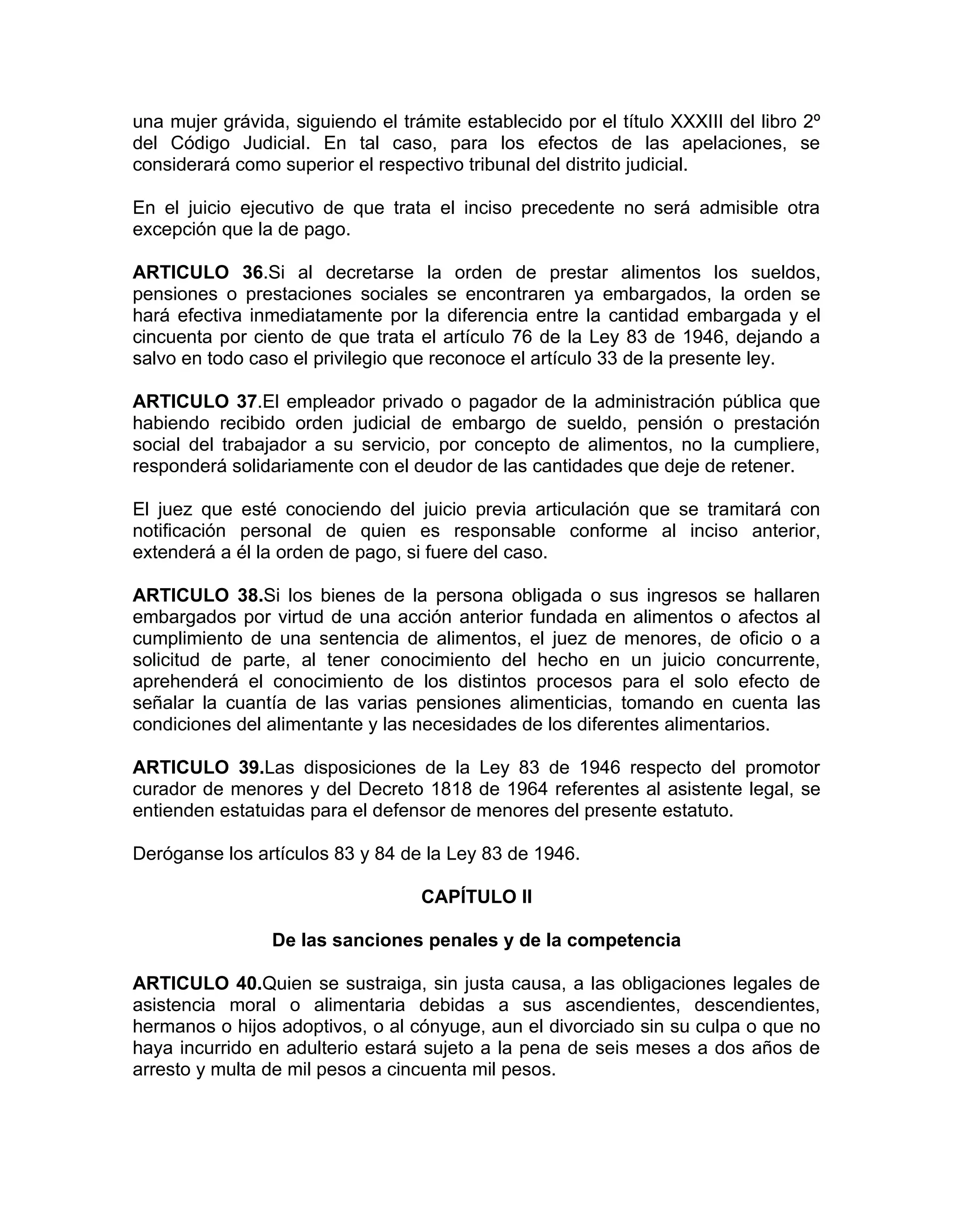una mujer grávida, siguiendo el trámite establecido por el título XXXIII del libro 2º
del Código Judicial. En tal caso, para los efectos de las apelaciones, se
considerará como superior el respectivo tribunal del distrito judicial.

En el juicio ejecutivo de que trata el inciso precedente no será admisible otra
excepción que la de pago.

ARTICULO 36.Si al decretarse la orden de prestar alimentos los sueldos,
pensiones o prestaciones sociales se encontraren ya embargados, la orden se
hará efectiva inmediatamente por la diferencia entre la cantidad embargada y el
cincuenta por ciento de que trata el artículo 76 de la Ley 83 de 1946, dejando a
salvo en todo caso el privilegio que reconoce el artículo 33 de la presente ley.

ARTICULO 37.El empleador privado o pagador de la administración pública que
habiendo recibido orden judicial de embargo de sueldo, pensión o prestación
social del trabajador a su servicio, por concepto de alimentos, no la cumpliere,
responderá solidariamente con el deudor de las cantidades que deje de retener.

El juez que esté conociendo del juicio previa articulación que se tramitará con
notificación personal de quien es responsable conforme al inciso anterior,
extenderá a él la orden de pago, si fuere del caso.

ARTICULO 38.Si los bienes de la persona obligada o sus ingresos se hallaren
embargados por virtud de una acción anterior fundada en alimentos o afectos al
cumplimiento de una sentencia de alimentos, el juez de menores, de oficio o a
solicitud de parte, al tener conocimiento del hecho en un juicio concurrente,
aprehenderá el conocimiento de los distintos procesos para el solo efecto de
señalar la cuantía de las varias pensiones alimenticias, tomando en cuenta las
condiciones del alimentante y las necesidades de los diferentes alimentarios.

ARTICULO 39.Las disposiciones de la Ley 83 de 1946 respecto del promotor
curador de menores y del Decreto 1818 de 1964 referentes al asistente legal, se
entienden estatuidas para el defensor de menores del presente estatuto.

Deróganse los artículos 83 y 84 de la Ley 83 de 1946.

                                   CAPÍTULO II

                 De las sanciones penales y de la competencia

ARTICULO 40.Quien se sustraiga, sin justa causa, a las obligaciones legales de
asistencia moral o alimentaria debidas a sus ascendientes, descendientes,
hermanos o hijos adoptivos, o al cónyuge, aun el divorciado sin su culpa o que no
haya incurrido en adulterio estará sujeto a la pena de seis meses a dos años de
arresto y multa de mil pesos a cincuenta mil pesos.
 