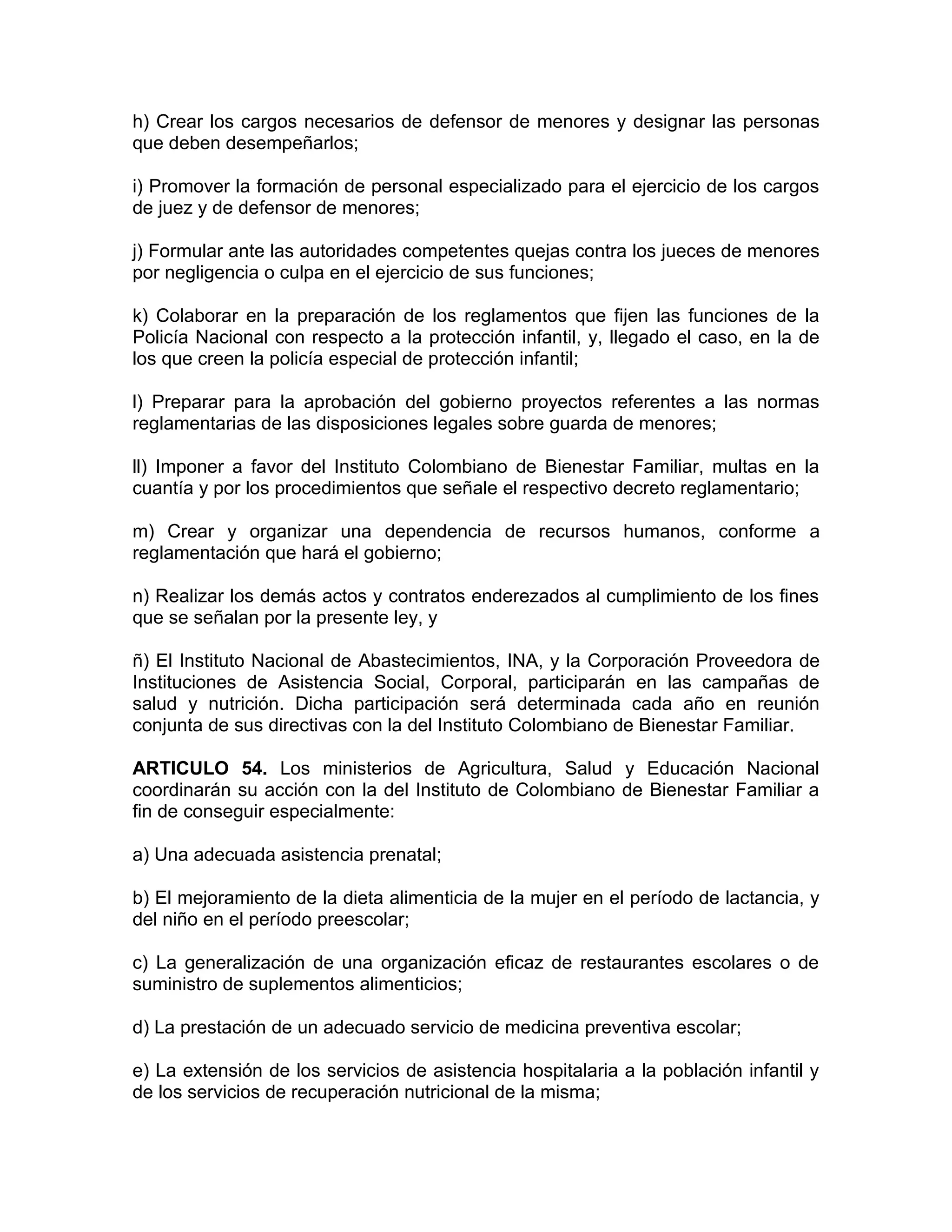 h) Crear los cargos necesarios de defensor de menores y designar las personas
que deben desempeñarlos;

i) Promover la formación de personal especializado para el ejercicio de los cargos
de juez y de defensor de menores;

j) Formular ante las autoridades competentes quejas contra los jueces de menores
por negligencia o culpa en el ejercicio de sus funciones;

k) Colaborar en la preparación de los reglamentos que fijen las funciones de la
Policía Nacional con respecto a la protección infantil, y, llegado el caso, en la de
los que creen la policía especial de protección infantil;

l) Preparar para la aprobación del gobierno proyectos referentes a las normas
reglamentarias de las disposiciones legales sobre guarda de menores;

ll) Imponer a favor del Instituto Colombiano de Bienestar Familiar, multas en la
cuantía y por los procedimientos que señale el respectivo decreto reglamentario;

m) Crear y organizar una dependencia de recursos humanos, conforme a
reglamentación que hará el gobierno;

n) Realizar los demás actos y contratos enderezados al cumplimiento de los fines
que se señalan por la presente ley, y

ñ) El Instituto Nacional de Abastecimientos, INA, y la Corporación Proveedora de
Instituciones de Asistencia Social, Corporal, participarán en las campañas de
salud y nutrición. Dicha participación será determinada cada año en reunión
conjunta de sus directivas con la del Instituto Colombiano de Bienestar Familiar.

ARTICULO 54. Los ministerios de Agricultura, Salud y Educación Nacional
coordinarán su acción con la del Instituto de Colombiano de Bienestar Familiar a
fin de conseguir especialmente:

a) Una adecuada asistencia prenatal;

b) El mejoramiento de la dieta alimenticia de la mujer en el período de lactancia, y
del niño en el período preescolar;

c) La generalización de una organización eficaz de restaurantes escolares o de
suministro de suplementos alimenticios;

d) La prestación de un adecuado servicio de medicina preventiva escolar;

e) La extensión de los servicios de asistencia hospitalaria a la población infantil y
de los servicios de recuperación nutricional de la misma;
 