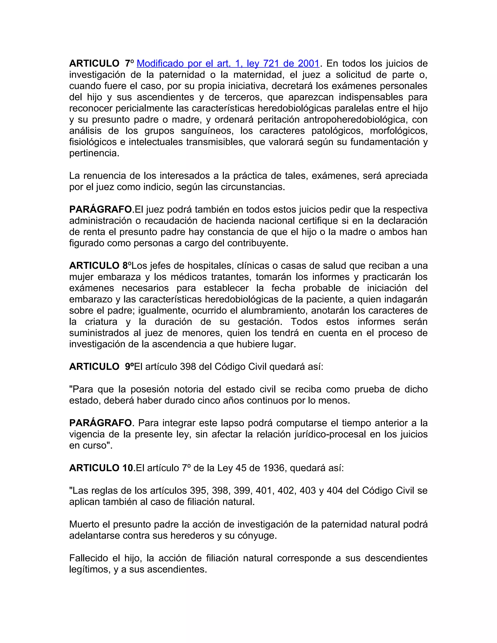 ARTICULO 7º Modificado por el art. 1, ley 721 de 2001. En todos los juicios de
investigación de la paternidad o la maternidad, el juez a solicitud de parte o,
cuando fuere el caso, por su propia iniciativa, decretará los exámenes personales
del hijo y sus ascendientes y de terceros, que aparezcan indispensables para
reconocer pericialmente las características heredobiológicas paralelas entre el hijo
y su presunto padre o madre, y ordenará peritación antropoheredobiológica, con
análisis de los grupos sanguíneos, los caracteres patológicos, morfológicos,
fisiológicos e intelectuales transmisibles, que valorará según su fundamentación y
pertinencia.

La renuencia de los interesados a la práctica de tales, exámenes, será apreciada
por el juez como indicio, según las circunstancias.

PARÁGRAFO.El juez podrá también en todos estos juicios pedir que la respectiva
administración o recaudación de hacienda nacional certifique si en la declaración
de renta el presunto padre hay constancia de que el hijo o la madre o ambos han
figurado como personas a cargo del contribuyente.

ARTICULO 8ºLos jefes de hospitales, clínicas o casas de salud que reciban a una
mujer embaraza y los médicos tratantes, tomarán los informes y practicarán los
exámenes necesarios para establecer la fecha probable de iniciación del
embarazo y las características heredobiológicas de la paciente, a quien indagarán
sobre el padre; igualmente, ocurrido el alumbramiento, anotarán los caracteres de
la criatura y la duración de su gestación. Todos estos informes serán
suministrados al juez de menores, quien los tendrá en cuenta en el proceso de
investigación de la ascendencia a que hubiere lugar.

ARTICULO 9ºEl artículo 398 del Código Civil quedará así:

"Para que la posesión notoria del estado civil se reciba como prueba de dicho
estado, deberá haber durado cinco años continuos por lo menos.

PARÁGRAFO. Para integrar este lapso podrá computarse el tiempo anterior a la
vigencia de la presente ley, sin afectar la relación jurídico-procesal en los juicios
en curso".

ARTICULO 10.El artículo 7º de la Ley 45 de 1936, quedará así:

"Las reglas de los artículos 395, 398, 399, 401, 402, 403 y 404 del Código Civil se
aplican también al caso de filiación natural.

Muerto el presunto padre la acción de investigación de la paternidad natural podrá
adelantarse contra sus herederos y su cónyuge.

Fallecido el hijo, la acción de filiación natural corresponde a sus descendientes
legítimos, y a sus ascendientes.
 