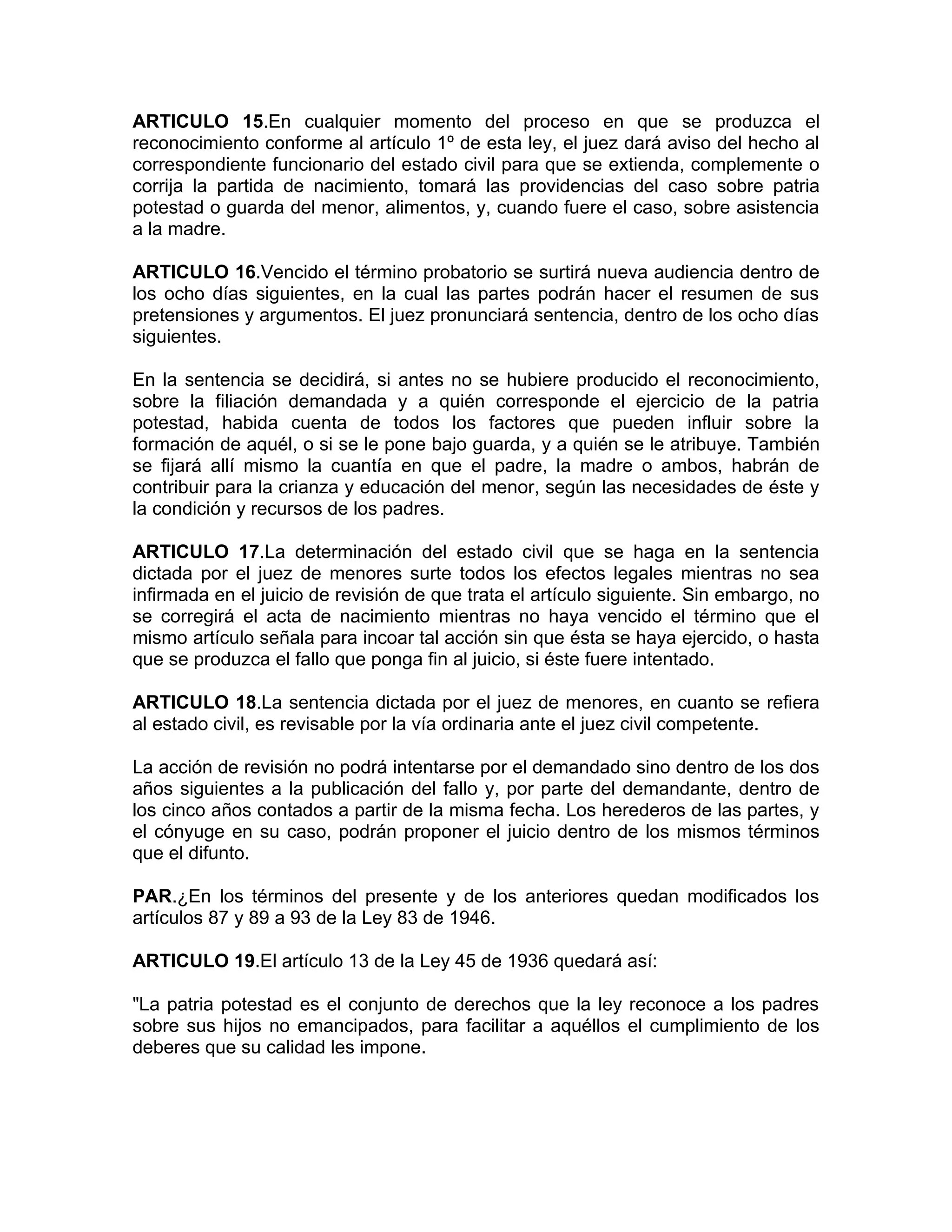ARTICULO 15.En cualquier momento del proceso en que se produzca el
reconocimiento conforme al artículo 1º de esta ley, el juez dará aviso del hecho al
correspondiente funcionario del estado civil para que se extienda, complemente o
corrija la partida de nacimiento, tomará las providencias del caso sobre patria
potestad o guarda del menor, alimentos, y, cuando fuere el caso, sobre asistencia
a la madre.

ARTICULO 16.Vencido el término probatorio se surtirá nueva audiencia dentro de
los ocho días siguientes, en la cual las partes podrán hacer el resumen de sus
pretensiones y argumentos. El juez pronunciará sentencia, dentro de los ocho días
siguientes.

En la sentencia se decidirá, si antes no se hubiere producido el reconocimiento,
sobre la filiación demandada y a quién corresponde el ejercicio de la patria
potestad, habida cuenta de todos los factores que pueden influir sobre la
formación de aquél, o si se le pone bajo guarda, y a quién se le atribuye. También
se fijará allí mismo la cuantía en que el padre, la madre o ambos, habrán de
contribuir para la crianza y educación del menor, según las necesidades de éste y
la condición y recursos de los padres.

ARTICULO 17.La determinación del estado civil que se haga en la sentencia
dictada por el juez de menores surte todos los efectos legales mientras no sea
infirmada en el juicio de revisión de que trata el artículo siguiente. Sin embargo, no
se corregirá el acta de nacimiento mientras no haya vencido el término que el
mismo artículo señala para incoar tal acción sin que ésta se haya ejercido, o hasta
que se produzca el fallo que ponga fin al juicio, si éste fuere intentado.

ARTICULO 18.La sentencia dictada por el juez de menores, en cuanto se refiera
al estado civil, es revisable por la vía ordinaria ante el juez civil competente.

La acción de revisión no podrá intentarse por el demandado sino dentro de los dos
años siguientes a la publicación del fallo y, por parte del demandante, dentro de
los cinco años contados a partir de la misma fecha. Los herederos de las partes, y
el cónyuge en su caso, podrán proponer el juicio dentro de los mismos términos
que el difunto.

PAR.¿En los términos del presente y de los anteriores quedan modificados los
artículos 87 y 89 a 93 de la Ley 83 de 1946.

ARTICULO 19.El artículo 13 de la Ley 45 de 1936 quedará así:

"La patria potestad es el conjunto de derechos que la ley reconoce a los padres
sobre sus hijos no emancipados, para facilitar a aquéllos el cumplimiento de los
deberes que su calidad les impone.
 