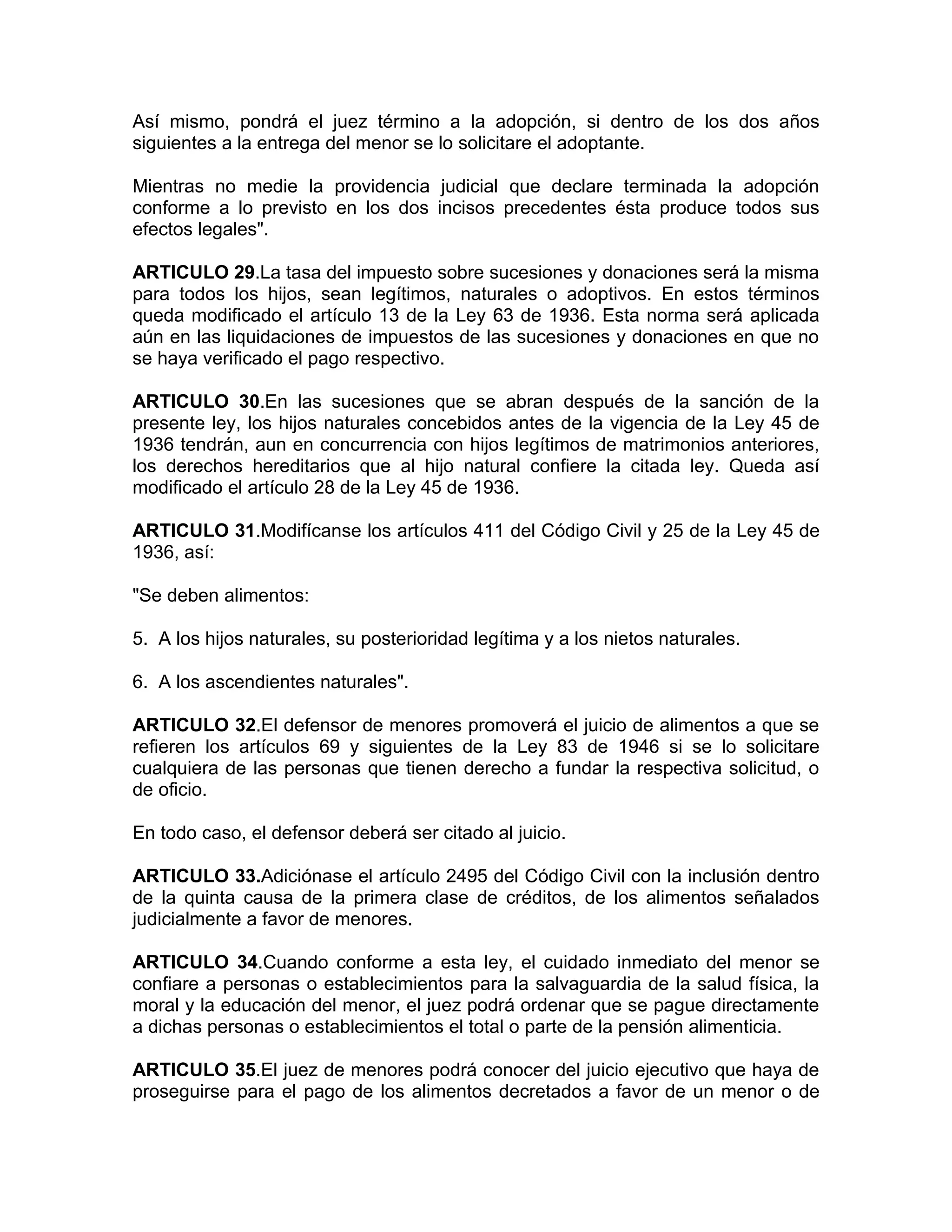 Así mismo, pondrá el juez término a la adopción, si dentro de los dos años
siguientes a la entrega del menor se lo solicitare el adoptante.

Mientras no medie la providencia judicial que declare terminada la adopción
conforme a lo previsto en los dos incisos precedentes ésta produce todos sus
efectos legales".

ARTICULO 29.La tasa del impuesto sobre sucesiones y donaciones será la misma
para todos los hijos, sean legítimos, naturales o adoptivos. En estos términos
queda modificado el artículo 13 de la Ley 63 de 1936. Esta norma será aplicada
aún en las liquidaciones de impuestos de las sucesiones y donaciones en que no
se haya verificado el pago respectivo.

ARTICULO 30.En las sucesiones que se abran después de la sanción de la
presente ley, los hijos naturales concebidos antes de la vigencia de la Ley 45 de
1936 tendrán, aun en concurrencia con hijos legítimos de matrimonios anteriores,
los derechos hereditarios que al hijo natural confiere la citada ley. Queda así
modificado el artículo 28 de la Ley 45 de 1936.

ARTICULO 31.Modifícanse los artículos 411 del Código Civil y 25 de la Ley 45 de
1936, así:

"Se deben alimentos:

5. A los hijos naturales, su posterioridad legítima y a los nietos naturales.

6. A los ascendientes naturales".

ARTICULO 32.El defensor de menores promoverá el juicio de alimentos a que se
refieren los artículos 69 y siguientes de la Ley 83 de 1946 si se lo solicitare
cualquiera de las personas que tienen derecho a fundar la respectiva solicitud, o
de oficio.

En todo caso, el defensor deberá ser citado al juicio.

ARTICULO 33.Adiciónase el artículo 2495 del Código Civil con la inclusión dentro
de la quinta causa de la primera clase de créditos, de los alimentos señalados
judicialmente a favor de menores.

ARTICULO 34.Cuando conforme a esta ley, el cuidado inmediato del menor se
confiare a personas o establecimientos para la salvaguardia de la salud física, la
moral y la educación del menor, el juez podrá ordenar que se pague directamente
a dichas personas o establecimientos el total o parte de la pensión alimenticia.

ARTICULO 35.El juez de menores podrá conocer del juicio ejecutivo que haya de
proseguirse para el pago de los alimentos decretados a favor de un menor o de
 
