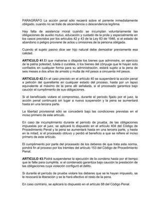 PARAGRAFO La acción penal sólo recaerá sobre el pariente inmediatamente
obligado, cuando no se trate de ascendencia o descendencia legítima.

Hay falta de asistencia moral cuando se incumplan voluntariamente las
obligaciones de auxilio mutuo, educación y cuidado de la prole y especialmente en
los casos previstos por los artículos 42 y 43 de la Ley 83 de 1946, si el estado de
abandono o peligro proviene de actos u omisiones de la persona obligada.

Cuando el sujeto pasivo dice ser hijo natural debe demostrar previamente esa
calidad.

ARTICULO 41.El que malverse o dilapide los bienes que administre, en ejercicio
de la patria potestad, tutela o curatela, o los bienes del cónyuge que le hayan sido
confiados en cualquier forma para su administración, estará sujeto a la pena de
seis meses a dos años de arresto y multa de mil pesos a cincuenta mil pesos.

ARTICULO 42.En el caso previsto en el artículo 40 se suspenderá la acción penal
a petición del querellante en cualquier estado del proceso, hasta por un lapso
equivalente al máximo de la pena allí señalada, si el procesado garantiza bajo
caución el cumplimiento de sus obligaciones.

Si el beneficiado violare el compromiso, durante el período fijado por el juez, la
acción penal continuará sin lugar a nueva suspensión y la pena se aumentará
hasta en una tercera parte.

La libertad provisional sólo se concederá bajo las condiciones previstas en el
inciso primero de este artículo.

En caso de incumplimiento durante el período de prueba, de las obligaciones
impuestas por el juez, se aplicará lo dispuesto en el artículo 404 del Código de
Procedimiento Penal y la pena se aumentará hasta en una tercera parte, y hasta
en la mitad, si el procesado obtuvo y perdió el beneficio a que se refiere el inciso
primero de este artículo.

El cumplimiento por parte del procesado de los deberes de que trata esta norma,
pondrá fin al proceso por los trámites del artículo 153 del Código de Procedimiento
Penal.

ARTICULO 43.Podrá suspenderse la ejecución de la condena hasta por el tiempo
que le falte para cumplirla, si el condenado garantiza bajo caución la prestación de
las obligaciones cuya violación configuró el delito.

Si durante el período de prueba violare los deberes que se le hayan impuesto, se
le revocará la liberación y se le hará efectivo el resto de la pena.

En caso contrario, se aplicará lo dispuesto en el artículo 88 del Código Penal.
 