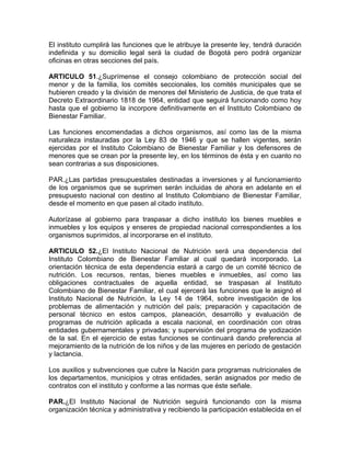 El instituto cumplirá las funciones que le atribuye la presente ley, tendrá duración
indefinida y su domicilio legal será la ciudad de Bogotá pero podrá organizar
oficinas en otras secciones del país.

ARTICULO 51.¿Suprímense el consejo colombiano de protección social del
menor y de la familia, los comités seccionales, los comités municipales que se
hubieren creado y la división de menores del Ministerio de Justicia, de que trata el
Decreto Extraordinario 1818 de 1964, entidad que seguirá funcionando como hoy
hasta que el gobierno la incorpore definitivamente en el Instituto Colombiano de
Bienestar Familiar.

Las funciones encomendadas a dichos organismos, así como las de la misma
naturaleza instauradas por la Ley 83 de 1946 y que se hallen vigentes, serán
ejercidas por el Instituto Colombiano de Bienestar Familiar y los defensores de
menores que se crean por la presente ley, en los términos de ésta y en cuanto no
sean contrarias a sus disposiciones.

PAR.¿Las partidas presupuestales destinadas a inversiones y al funcionamiento
de los organismos que se suprimen serán incluidas de ahora en adelante en el
presupuesto nacional con destino al Instituto Colombiano de Bienestar Familiar,
desde el momento en que pasen al citado instituto.

Autorízase al gobierno para traspasar a dicho instituto los bienes muebles e
inmuebles y los equipos y enseres de propiedad nacional correspondientes a los
organismos suprimidos, al incorporarse en el instituto.

ARTICULO 52.¿El Instituto Nacional de Nutrición será una dependencia del
Instituto Colombiano de Bienestar Familiar al cual quedará incorporado. La
orientación técnica de esta dependencia estará a cargo de un comité técnico de
nutrición. Los recursos, rentas, bienes muebles e inmuebles, así como las
obligaciones contractuales de aquella entidad, se traspasan al Instituto
Colombiano de Bienestar Familiar, el cual ejercerá las funciones que le asignó el
Instituto Nacional de Nutrición, la Ley 14 de 1964, sobre investigación de los
problemas de alimentación y nutrición del país; preparación y capacitación de
personal técnico en estos campos, planeación, desarrollo y evaluación de
programas de nutrición aplicada a escala nacional, en coordinación con otras
entidades gubernamentales y privadas; y supervisión del programa de yodización
de la sal. En el ejercicio de estas funciones se continuará dando preferencia al
mejoramiento de la nutrición de los niños y de las mujeres en período de gestación
y lactancia.

Los auxilios y subvenciones que cubre la Nación para programas nutricionales de
los departamentos, municipios y otras entidades, serán asignados por medio de
contratos con el instituto y conforme a las normas que éste señale.

PAR.¿El Instituto Nacional de Nutrición seguirá funcionando con la misma
organización técnica y administrativa y recibiendo la participación establecida en el
 