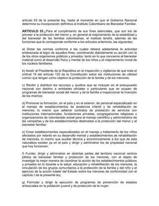 artículo 63 de la presente ley, hasta el momento en que el Gobierno Nacional
determine su incorporación definitiva al Instituto Colombiano de Bienestar Familiar.

ARTICULO 53.¿Para el cumplimiento de sus fines esenciales, que son los de
proveer a la protección del menor y, en general al mejoramiento de la estabilidad y
del bienestar de las familias colombianas, el instituto tendrá, además de las
funciones que le corresponde conforme a los artículos anteriores, las siguientes:

a) Dictar las normas conforme a las cuales deberá adelantarse la actividad
enderezada al logro de aquellos fines, coordinando debidamente su acción con la
de los otros organismos públicos y privados, tanto en lo que concierne al bienestar
material como al desarrollo físico y mental de los niños y el mejoramiento moral de
los núcleos familiares;

b) Asistir al Presidente de la República en la inspección y vigilancia de que trata el
ordinal 19 del artículo 120 de la Constitución sobre las instituciones de utilidad
común que tengan como objetivo la protección de la familia y de los menores;

c) Recibir y distribuir los recursos y auxilios que se incluyan en el presupuesto
nacional con destino a entidades oficiales o particulares que se ocupen de
programas de bienestar social del menor y de la familia e inspeccionar la inversión
de los mismos;

d) Promover la formación, en el país y en el exterior, de personal especializado en
el manejo de establecimientos de asistencia infantil y de rehabilitación de
menores, lo mismo que celebrar contratos de prestación de servicios con
instituciones internacionales, fundaciones privadas, congregaciones religiosas u
organizaciones de voluntariado social para el manejo científico y administrativo de
las campañas y de los establecimientos destinados a la protección del menor y al
bienestar familiar;

e) Crear establecimientos especializados en el manejo y tratamiento de los niños
afectados por retardo en su desarrollo mental y establecimientos de rehabilitación
de menores, lo mismo que auxiliar técnica y económicamente a los que de esta
naturaleza existen ya en el país y dirigir y administrar los de propiedad nacional
que hoy funcionan;

f) Fundar, dirigir y administrar en distintas partes del territorio nacional centros
pilotos de bienestar familiar y protección de los menores, con el objeto de
investigar la mejor manera de coordinar la acción de los establecimientos públicos
y privados en lo tocante a la salud, educación y rehabilitación de los menores, la
vinculación de los grupos comunitarios a la protección de la familia y del niño y el
ejercicio de la acción tutelar del Estado sobre los menores de conformidad con el
capítulo I de la presente ley;

g) Formular y dirigir la ejecución de programas de prevención de estados
antisociales en la población juvenil y de protección de la mujer;
 