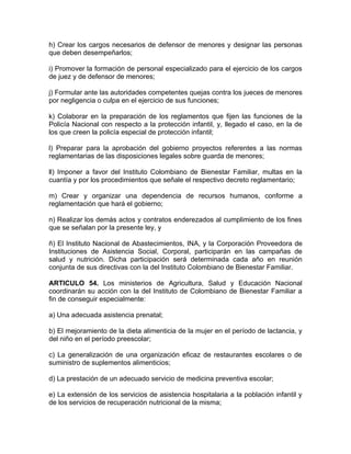 h) Crear los cargos necesarios de defensor de menores y designar las personas
que deben desempeñarlos;

i) Promover la formación de personal especializado para el ejercicio de los cargos
de juez y de defensor de menores;

j) Formular ante las autoridades competentes quejas contra los jueces de menores
por negligencia o culpa en el ejercicio de sus funciones;

k) Colaborar en la preparación de los reglamentos que fijen las funciones de la
Policía Nacional con respecto a la protección infantil, y, llegado el caso, en la de
los que creen la policía especial de protección infantil;

l) Preparar para la aprobación del gobierno proyectos referentes a las normas
reglamentarias de las disposiciones legales sobre guarda de menores;

ll) Imponer a favor del Instituto Colombiano de Bienestar Familiar, multas en la
cuantía y por los procedimientos que señale el respectivo decreto reglamentario;

m) Crear y organizar una dependencia de recursos humanos, conforme a
reglamentación que hará el gobierno;

n) Realizar los demás actos y contratos enderezados al cumplimiento de los fines
que se señalan por la presente ley, y

ñ) El Instituto Nacional de Abastecimientos, INA, y la Corporación Proveedora de
Instituciones de Asistencia Social, Corporal, participarán en las campañas de
salud y nutrición. Dicha participación será determinada cada año en reunión
conjunta de sus directivas con la del Instituto Colombiano de Bienestar Familiar.

ARTICULO 54. Los ministerios de Agricultura, Salud y Educación Nacional
coordinarán su acción con la del Instituto de Colombiano de Bienestar Familiar a
fin de conseguir especialmente:

a) Una adecuada asistencia prenatal;

b) El mejoramiento de la dieta alimenticia de la mujer en el período de lactancia, y
del niño en el período preescolar;

c) La generalización de una organización eficaz de restaurantes escolares o de
suministro de suplementos alimenticios;

d) La prestación de un adecuado servicio de medicina preventiva escolar;

e) La extensión de los servicios de asistencia hospitalaria a la población infantil y
de los servicios de recuperación nutricional de la misma;
 