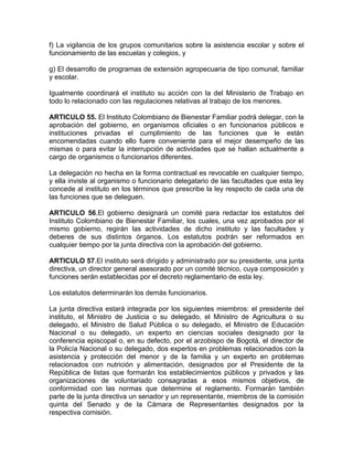 f) La vigilancia de los grupos comunitarios sobre la asistencia escolar y sobre el
funcionamiento de las escuelas y colegios, y

g) El desarrollo de programas de extensión agropecuaria de tipo comunal, familiar
y escolar.

Igualmente coordinará el instituto su acción con la del Ministerio de Trabajo en
todo lo relacionado con las regulaciones relativas al trabajo de los menores.

ARTICULO 55. El Instituto Colombiano de Bienestar Familiar podrá delegar, con la
aprobación del gobierno, en organismos oficiales o en funcionarios públicos e
instituciones privadas el cumplimiento de las funciones que le están
encomendadas cuando ello fuere conveniente para el mejor desempeño de las
mismas o para evitar la interrupción de actividades que se hallan actualmente a
cargo de organismos o funcionarios diferentes.

La delegación no hecha en la forma contractual es revocable en cualquier tiempo,
y ella inviste al organismo o funcionario delegatario de las facultades que esta ley
concede al instituto en los términos que prescribe la ley respecto de cada una de
las funciones que se deleguen.

ARTICULO 56.El gobierno designará un comité para redactar los estatutos del
Instituto Colombiano de Bienestar Familiar, los cuales, una vez aprobados por el
mismo gobierno, regirán las actividades de dicho instituto y las facultades y
deberes de sus distintos órganos. Los estatutos podrán ser reformados en
cualquier tiempo por la junta directiva con la aprobación del gobierno.

ARTICULO 57.El instituto será dirigido y administrado por su presidente, una junta
directiva, un director general asesorado por un comité técnico, cuya composición y
funciones serán establecidas por el decreto reglamentario de esta ley.

Los estatutos determinarán los demás funcionarios.

La junta directiva estará integrada por los siguientes miembros: el presidente del
instituto, el Ministro de Justicia o su delegado, el Ministro de Agricultura o su
delegado, el Ministro de Salud Pública o su delegado, el Ministro de Educación
Nacional o su delegado, un experto en ciencias sociales designado por la
conferencia episcopal o, en su defecto, por el arzobispo de Bogotá, el director de
la Policía Nacional o su delegado, dos expertos en problemas relacionados con la
asistencia y protección del menor y de la familia y un experto en problemas
relacionados con nutrición y alimentación, designados por el Presidente de la
República de listas que formarán los establecimientos públicos y privados y las
organizaciones de voluntariado consagradas a esos mismos objetivos, de
conformidad con las normas que determine el reglamento. Formarán también
parte de la junta directiva un senador y un representante, miembros de la comisión
quinta del Senado y de la Cámara de Representantes designados por la
respectiva comisión.
 
