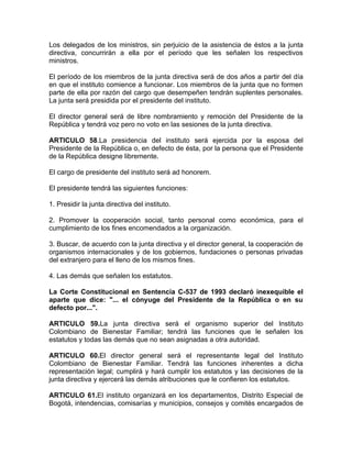 Los delegados de los ministros, sin perjuicio de la asistencia de éstos a la junta
directiva, concurrirán a ella por el período que les señalen los respectivos
ministros.

El período de los miembros de la junta directiva será de dos años a partir del día
en que el instituto comience a funcionar. Los miembros de la junta que no formen
parte de ella por razón del cargo que desempeñen tendrán suplentes personales.
La junta será presidida por el presidente del instituto.

El director general será de libre nombramiento y remoción del Presidente de la
República y tendrá voz pero no voto en las sesiones de la junta directiva.

ARTICULO 58.La presidencia del instituto será ejercida por la esposa del
Presidente de la República o, en defecto de ésta, por la persona que el Presidente
de la República designe libremente.

El cargo de presidente del instituto será ad honorem.

El presidente tendrá las siguientes funciones:

1. Presidir la junta directiva del instituto.

2. Promover la cooperación social, tanto personal como económica, para el
cumplimiento de los fines encomendados a la organización.

3. Buscar, de acuerdo con la junta directiva y el director general, la cooperación de
organismos internacionales y de los gobiernos, fundaciones o personas privadas
del extranjero para el lleno de los mismos fines.

4. Las demás que señalen los estatutos.

La Corte Constitucional en Sentencia C-537 de 1993 declaró inexequible el
aparte que dice: "... el cónyuge del Presidente de la República o en su
defecto por...".

ARTICULO 59.La junta directiva será el organismo superior del Instituto
Colombiano de Bienestar Familiar; tendrá las funciones que le señalen los
estatutos y todas las demás que no sean asignadas a otra autoridad.

ARTICULO 60.El director general será el representante legal del Instituto
Colombiano de Bienestar Familiar. Tendrá las funciones inherentes a dicha
representación legal; cumplirá y hará cumplir los estatutos y las decisiones de la
junta directiva y ejercerá las demás atribuciones que le confieren los estatutos.

ARTICULO 61.El instituto organizará en los departamentos, Distrito Especial de
Bogotá, intendencias, comisarías y municipios, consejos y comités encargados de
 