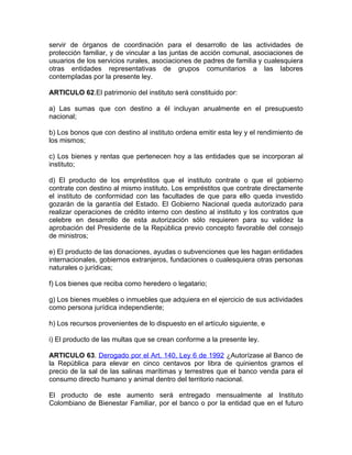 servir de órganos de coordinación para el desarrollo de las actividades de
protección familiar, y de vincular a las juntas de acción comunal, asociaciones de
usuarios de los servicios rurales, asociaciones de padres de familia y cualesquiera
otras entidades representativas de grupos comunitarios a las labores
contempladas por la presente ley.

ARTICULO 62.El patrimonio del instituto será constituido por:

a) Las sumas que con destino a él incluyan anualmente en el presupuesto
nacional;

b) Los bonos que con destino al instituto ordena emitir esta ley y el rendimiento de
los mismos;

c) Los bienes y rentas que pertenecen hoy a las entidades que se incorporan al
instituto;

d) El producto de los empréstitos que el instituto contrate o que el gobierno
contrate con destino al mismo instituto. Los empréstitos que contrate directamente
el instituto de conformidad con las facultades de que para ello queda investido
gozarán de la garantía del Estado. El Gobierno Nacional queda autorizado para
realizar operaciones de crédito interno con destino al instituto y los contratos que
celebre en desarrollo de esta autorización sólo requieren para su validez la
aprobación del Presidente de la República previo concepto favorable del consejo
de ministros;

e) El producto de las donaciones, ayudas o subvenciones que les hagan entidades
internacionales, gobiernos extranjeros, fundaciones o cualesquiera otras personas
naturales o jurídicas;

f) Los bienes que reciba como heredero o legatario;

g) Los bienes muebles o inmuebles que adquiera en el ejercicio de sus actividades
como persona jurídica independiente;

h) Los recursos provenientes de lo dispuesto en el artículo siguiente, e

i) El producto de las multas que se crean conforme a la presente ley.

ARTICULO 63. Derogado por el Art. 140, Ley 6 de 1992 ¿Autorízase al Banco de
la República para elevar en cinco centavos por libra de quinientos gramos el
precio de la sal de las salinas marítimas y terrestres que el banco venda para el
consumo directo humano y animal dentro del territorio nacional.

El producto de este aumento será entregado mensualmente al Instituto
Colombiano de Bienestar Familiar, por el banco o por la entidad que en el futuro
 