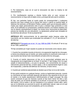 3. Por testamento, caso en el cual la renovación de éste no implica la del
reconocimiento.

4. Por manifestación expresa y directa hecha ante un juez, aunque el
reconocimiento no haya sido el objeto único y principal del acto que lo contiene.

El hijo, sus parientes hasta el cuarto grado de consanguinidad y cualquiera
persona que haya cuidado de la crianza del menor o ejerza su guarda legal, el
defensor de menores y el Ministerio Público, podrán pedir que el supuesto padre o
madre sea citado personalmente ante el juez a declarar bajo juramento si cree
serlo. Si el notificado no compareciere, pudiendo hacerlo y se hubiere repetido una
vez la citación expresándose el objeto, se mirará como reconocida la paternidad,
previos los trámites de una articulación. La declaración judicial será revisable en
los términos del artículo 18 de la presente ley".

ARTICULO 2ºEl reconocimiento de la paternidad podrá hacerse antes del
nacimiento, por los medios que contemplan los ordinales 2º, 3º y 4º del artículo 1º
de esta ley.

ARTICULO 3º Derogado por el art. 14, Ley 1060 de 2006. El artículo 3º de la Ley
45 de 1936, quedará así:

"El hijo concebido por mujer casada no puede ser reconocido como natural, salvo:

1. Cuando fue concebido durante el divorcio o la separación legal de los cónyuges,
a menos de probarse que el marido, por actos positivos lo reconoció como suyo, o
que durante ese tiempo hubo reconciliación privada entre los cónyuges.

2. Cuando el marido desconoce al hijo en la oportunidad señalada para la
impugnación de la legitimidad en el título 10 del libro 1º del Código Civil, la mujer
acepta el desconocimiento, y el juez lo aprueba, con conocimiento de causa e
intervención personal del hijo, si fuere capaz, o de su representante legal en caso
de incapacidad, y además del defensor de menores, si fuere menor.

3. Cuando por sentencia ejecutoriada se declare que el hijo no lo es del marido.

El hijo podrá reclamar en cualquier tiempo, contra su legitimidad presunta, cuando
su nacimiento se haya verificado después del décimo mes siguiente al día en que
el marido o la madre abandonaron definitivamente el hogar conyugal. De esta
acción conocerá el juez de menores cuando el hijo fuere menor de diez y seis
años de edad, por el trámite señalado en el artículo 14 de esta ley, con audiencia
del marido y de la madre o de sus herederos si ya hubieren muerto ellos, salvo
que en la demanda se acumule la acción de paternidad natural, caso en el cual
conocerá del juicio el juez civil competente, por la vía ordinaria.
 