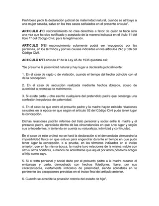 Prohíbese pedir la declaración judicial de maternidad natural, cuando se atribuye a
una mujer casada, salvo en los tres casos señalados en el presente artículo".

ARTICULO 4ºEl reconocimiento no crea derechos a favor de quien lo hace sino
una vez que ha sido notificado y aceptado de la manera indicada en el título 11 del
libro 1º del Código Civil, para la legitimación.

ARTICULO 5ºEl reconocimiento solamente podrá ser impugnado por las
personas, en los términos y por las causas indicadas en los artículos 248 y 336 del
Código Civil.

ARTICULO 6ºEl artículo 4º de la Ley 45 de 1936 quedará así:

"Se presume la paternidad natural y hay lugar a declararla judicialmente:

1. En el caso de rapto o de violación, cuando el tiempo del hecho coincide con el
de la concepción.

2. En el caso de seducción realizada mediante hechos dolosos, abuso de
autoridad o promesa de matrimonio.

3. Si existe carta u otro escrito cualquiera del pretendido padre que contenga una
confesión inequívoca de paternidad.

4. En el caso de que entre el presunto padre y la madre hayan existido relaciones
sexuales en la época en que según el artículo 92 del Código Civil pudo tener lugar
la concepción.

Dichas relaciones podrán inferirse del trato personal y social entre la madre y el
presunto padre, apreciado dentro de las circunstancias en que tuvo lugar y según
sus antecedentes, y teniendo en cuenta su naturaleza, intimidad y continuidad.

En el caso de este ordinal no se hará la declaración si el demandado demuestra la
imposibilidad física en que estuvo para engendrar durante el tiempo en que pudo
tener lugar la concepción, o si prueba, en los términos indicados en el inciso
anterior, que en la misma época, la madre tuvo relaciones de la misma índole con
otro u otros hombres, a menos de acreditarse que aquel por actos positivos acogió
al hijo como suyo.

5. Si el trato personal y social dado por el presunto padre a la madre durante el
embarazo y parto, demostrado con hechos fidedignos, fuere, por sus
características, ciertamente indicativo de paternidad, siendo aplicables en lo
pertinente las excepciones previstas en el inciso final del artículo anterior.

6. Cuando se acredite la posesión notoria del estado de hijo".
 