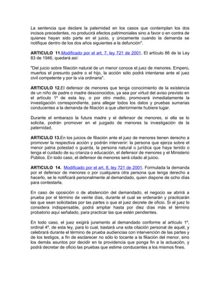 La sentencia que declare la paternidad en los casos que contemplan los dos
incisos precedentes, no producirá efectos patrimoniales sino a favor o en contra de
quienes hayan sido parte en el juicio, y únicamente cuando la demanda se
notifique dentro de los dos años siguientes a la defunción".

ARTICULO 11.Modificado por el art. 7, ley 721 de 2001. El artículo 86 de la Ley
83 de 1946, quedará así:

"Del juicio sobre filiación natural de un menor conoce el juez de menores. Empero,
muertos el presunto padre o el hijo, la acción sólo podrá intentarse ante el juez
civil competente y por la vía ordinaria".

ARTICULO 12.El defensor de menores que tenga conocimiento de la existencia
de un niño de padre o madre desconocidos, ya sea por virtud del aviso previsto en
el artículo 1º de esta ley, o por otro medio, promoverá inmediatamente la
investigación correspondiente, para allegar todos los datos y pruebas sumarias
conducentes a la demanda de filiación a que ulteriormente hubiere lugar.

Durante el embarazo la futura madre y el defensor de menores, si ella se lo
solicita, podrán promover en el juzgado de menores la investigación de la
paternidad.

ARTICULO 13.En los juicios de filiación ante el juez de menores tienen derecho a
promover la respectiva acción y podrán intervenir: la persona que ejerza sobre el
menor patria potestad o guarda, la persona natural o jurídica que haya tenido o
tenga el cuidado de su crianza o educación, el defensor de menores y el Ministerio
Público. En todo caso, el defensor de menores será citado al juicio.

ARTICULO 14. Modificado por el art. 8, ley 721 de 2001. Formulada la demanda
por el defensor de menores o por cualquiera otra persona que tenga derecho a
hacerlo, se le notificará personalmente al demandado, quien dispone de ocho días
para contestarla.

En caso de oposición o de abstención del demandado, el negocio se abrirá a
prueba por el término de veinte días, durante el cual se ordenarán y practicarán
las que sean solicitadas por las partes o que el juez decrete de oficio. Si el juez lo
considera indispensable, podrá ampliar hasta por diez días más el término
probatorio aquí señalado, para practicar las que estén pendientes.

En todo caso, el juez exigirá juramento al demandado conforme al artículo 1º,
ordinal 4º, de esta ley, para lo cual, bastará una sola citación personal de aquél, y
celebrará durante el término de prueba audiencias con intervención de las partes y
de los testigos, a fin de esclarecer no sólo lo tocante a la filiación del menor, sino
los demás asuntos por decidir en la providencia que ponga fin a la actuación, y
podrá decretar de oficio las pruebas que estime conducentes a los mismos fines.
 