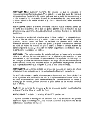 ARTICULO 15.En cualquier momento del proceso en que se produzca el
reconocimiento conforme al artículo 1º de esta ley, el juez dará aviso del hecho al
correspondiente funcionario del estado civil para que se extienda, complemente o
corrija la partida de nacimiento, tomará las providencias del caso sobre patria
potestad o guarda del menor, alimentos, y, cuando fuere el caso, sobre asistencia
a la madre.

ARTICULO 16.Vencido el término probatorio se surtirá nueva audiencia dentro de
los ocho días siguientes, en la cual las partes podrán hacer el resumen de sus
pretensiones y argumentos. El juez pronunciará sentencia, dentro de los ocho días
siguientes.

En la sentencia se decidirá, si antes no se hubiere producido el reconocimiento,
sobre la filiación demandada y a quién corresponde el ejercicio de la patria
potestad, habida cuenta de todos los factores que pueden influir sobre la
formación de aquél, o si se le pone bajo guarda, y a quién se le atribuye. También
se fijará allí mismo la cuantía en que el padre, la madre o ambos, habrán de
contribuir para la crianza y educación del menor, según las necesidades de éste y
la condición y recursos de los padres.

ARTICULO 17.La determinación del estado civil que se haga en la sentencia
dictada por el juez de menores surte todos los efectos legales mientras no sea
infirmada en el juicio de revisión de que trata el artículo siguiente. Sin embargo, no
se corregirá el acta de nacimiento mientras no haya vencido el término que el
mismo artículo señala para incoar tal acción sin que ésta se haya ejercido, o hasta
que se produzca el fallo que ponga fin al juicio, si éste fuere intentado.

ARTICULO 18.La sentencia dictada por el juez de menores, en cuanto se refiera
al estado civil, es revisable por la vía ordinaria ante el juez civil competente.

La acción de revisión no podrá intentarse por el demandado sino dentro de los dos
años siguientes a la publicación del fallo y, por parte del demandante, dentro de
los cinco años contados a partir de la misma fecha. Los herederos de las partes, y
el cónyuge en su caso, podrán proponer el juicio dentro de los mismos términos
que el difunto.

PAR.¿En los términos del presente y de los anteriores quedan modificados los
artículos 87 y 89 a 93 de la Ley 83 de 1946.

ARTICULO 19.El artículo 13 de la Ley 45 de 1936 quedará así:

"La patria potestad es el conjunto de derechos que la ley reconoce a los padres
sobre sus hijos no emancipados, para facilitar a aquéllos el cumplimiento de los
deberes que su calidad les impone.
 