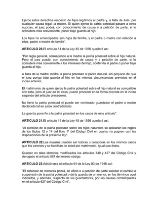 Ejerce estos derechos respecto de hijos legítimos el padre y, a falta de éste, por
cualquier causa legal, la madre. Si quien ejerce la patria potestad pasare a otras
nupcias, el juez podrá, con conocimiento de causa y a petición de parte, si lo
considera más conveniente, poner bajo guarda al hijo.

Los hijos no emancipados son hijos de familia, y el padre o madre con relación a
ellos, padre o madre de familia".

ARTICULO 20.El artículo 14 de la Ley 45 de 1936 quedará así:

"Por regla general, corresponde a la madre la patria potestad sobre el hijo natural.
Pero el juez puede, con conocimiento de causa y a petición de parte, si lo
considera más conveniente a los intereses del hijo, conferirla al padre o poner bajo
guarda al hijo.

A falta de la madre tendrá la patria potestad el padre natural, sin perjuicio de que
el juez ponga bajo guarda al hijo en las mismas circunstancias previstas en el
inciso anterior.

El matrimonio de quien ejerce la patria potestad sobre el hijo natural es compatible
con ésta, pero el juez en tal caso, puede proceder en la forma prevista en el inciso
segundo del artículo precedente.

No tiene la patria potestad ni puede ser nombrado guardador el padre o madre
declarado tal en juicio contradictorio.

La guarda pone fin a la patria potestad en los casos de este artículo".

ARTICULO 21.El artículo 15 de la Ley 45 de 1936 quedará así:

"Al ejercicio de la patria potestad sobre los hijos naturales se aplicarán las reglas
de los títulos 12 y 14 del libro 1º del Código Civil en cuanto no pugnen con las
disposiciones de la presente ley".

ARTICULO 22.Las mujeres pueden ser tutoras o curadoras en los mismos casos
que los varones y se habilitan de edad por matrimonio, igual que éstos.

Quedan en tales términos modificados los artículos 340 y 457 del Código Civil y
derogado el artículo 587 del mismo código.

ARTICULO 23.Adiciónase el artículo 64 de la Ley 83 de 1946 así:

"El defensor de menores podrá, de oficio o a petición de parte solicitar el cambio o
suspensión de la patria potestad o de la guarda de un menor, en los términos aquí
indicados, y además, respecto de los guardadores, por las causas contempladas
en el artículo 627 del Código Civil".
 