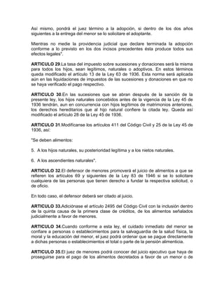 Así mismo, pondrá el juez término a la adopción, si dentro de los dos años
siguientes a la entrega del menor se lo solicitare el adoptante.

Mientras no medie la providencia judicial que declare terminada la adopción
conforme a lo previsto en los dos incisos precedentes ésta produce todos sus
efectos legales".

ARTICULO 29.La tasa del impuesto sobre sucesiones y donaciones será la misma
para todos los hijos, sean legítimos, naturales o adoptivos. En estos términos
queda modificado el artículo 13 de la Ley 63 de 1936. Esta norma será aplicada
aún en las liquidaciones de impuestos de las sucesiones y donaciones en que no
se haya verificado el pago respectivo.

ARTICULO 30.En las sucesiones que se abran después de la sanción de la
presente ley, los hijos naturales concebidos antes de la vigencia de la Ley 45 de
1936 tendrán, aun en concurrencia con hijos legítimos de matrimonios anteriores,
los derechos hereditarios que al hijo natural confiere la citada ley. Queda así
modificado el artículo 28 de la Ley 45 de 1936.

ARTICULO 31.Modifícanse los artículos 411 del Código Civil y 25 de la Ley 45 de
1936, así:

"Se deben alimentos:

5. A los hijos naturales, su posterioridad legítima y a los nietos naturales.

6. A los ascendientes naturales".

ARTICULO 32.El defensor de menores promoverá el juicio de alimentos a que se
refieren los artículos 69 y siguientes de la Ley 83 de 1946 si se lo solicitare
cualquiera de las personas que tienen derecho a fundar la respectiva solicitud, o
de oficio.

En todo caso, el defensor deberá ser citado al juicio.

ARTICULO 33.Adiciónase el artículo 2495 del Código Civil con la inclusión dentro
de la quinta causa de la primera clase de créditos, de los alimentos señalados
judicialmente a favor de menores.

ARTICULO 34.Cuando conforme a esta ley, el cuidado inmediato del menor se
confiare a personas o establecimientos para la salvaguardia de la salud física, la
moral y la educación del menor, el juez podrá ordenar que se pague directamente
a dichas personas o establecimientos el total o parte de la pensión alimenticia.

ARTICULO 35.El juez de menores podrá conocer del juicio ejecutivo que haya de
proseguirse para el pago de los alimentos decretados a favor de un menor o de
 