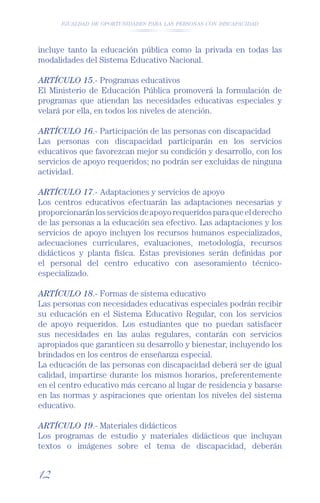IGUALDAD DE OPORTUNIDADES PARA LAS PERSONAS CON DISCAPACIDAD




incluye tanto la educación pública como la privada en todas las
modalidades del Sistema Educativo Nacional.

ARTÍCULO 15.- Programas educativos
El Ministerio de Educación Pública promoverá la formulación de
programas que atiendan las necesidades educativas especiales y
velará por ella, en todos los niveles de atención.

ARTÍCULO 16.- Participación de las personas con discapacidad
Las personas con discapacidad participarán en los servicios
educativos que favorezcan mejor su condición y desarrollo, con los
servicios de apoyo requeridos; no podrán ser excluidas de ninguna
actividad.

ARTÍCULO 17.- Adaptaciones y servicios de apoyo
Los centros educativos efectuarán las adaptaciones necesarias y
proporcionarán los servicios de apoyo requeridos para que el derecho
de las personas a la educación sea efectivo. Las adaptaciones y los
servicios de apoyo incluyen los recursos humanos especializados,
adecuaciones curriculares, evaluaciones, metodología, recursos
didácticos y planta física. Estas previsiones serán deﬁnidas por
el personal del centro educativo con asesoramiento técnico-
especializado.

ARTÍCULO 18.- Formas de sistema educativo
Las personas con necesidades educativas especiales podrán recibir
su educación en el Sistema Educativo Regular, con los servicios
de apoyo requeridos. Los estudiantes que no puedan satisfacer
sus necesidades en las aulas regulares, contarán con servicios
apropiados que garanticen su desarrollo y bienestar, incluyendo los
brindados en los centros de enseñanza especial.
La educación de las personas con discapacidad deberá ser de igual
calidad, impartirse durante los mismos horarios, preferentemente
en el centro educativo más cercano al lugar de residencia y basarse
en las normas y aspiraciones que orientan los niveles del sistema
educativo.

ARTÍCULO 19.- Materiales didácticos
Los programas de estudio y materiales didácticos que incluyan
textos o imágenes sobre el tema de discapacidad, deberán


12
 