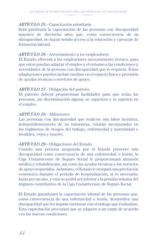IGUALDAD DE OPORTUNIDADES PARA LAS PERSONAS CON DISCAPACIDAD




ARTÍCULO 25.- Capacitación prioritaria
Será prioritaria la capacitación de las personas con discapacidad
mayores de dieciocho años que, como consecuencia de su
discapacidad, no hayan tenido acceso a la educación y carezcan de
formación laboral.

ARTÍCULO 26.- Asesoramiento a los empleadores
El Estado ofrecerá a los empleadores asesoramiento técnico, para
que estos puedan adaptar el empleo y el entorno a las condiciones y
necesidades de la persona con discapacidad que lo requiera. Estas
adaptaciones pueden incluir cambios en el espacio físico y provisión
de ayudas técnicas o servicios de apoyo.

ARTÍCULO 27.- Obligación del patrono
El patrono deberá proporcionar facilidades para que todas las
personas, sin discriminación alguna, se capaciten y se superen en
el empleo.

ARTÍCULO 28.- Aﬁliaciones
Las personas con discapacidad que realicen una labor lucrativa,
independientemente de su naturaleza, estarán incorporadas en
los regímenes de riesgos del trabajo, enfermedad y maternidad e
invalidez, vejez y muerte.

ARTÍCULO 29.- Obligaciones del Estado
Cuando una persona asegurada por el Estado presente una
discapacidad como consecuencia de una enfermedad o lesión, la
Caja Costarricense de Seguro Social le proporcionará atención
médica y rehabilitación, así como las ayudas técnicas o los servicios
de apoyo requeridos. Asimismo, el Estado le otorgará una prestación
económica durante el período de hospitalización, si es necesario,
hasta por un año, y esta no podrá ser inferior a la pensión mínima del
régimen contributivo de la Caja Costarricense de Seguro Social.

El Estado garantizará la capacitación laboral de las personas que,
como consecuencia de una enfermedad o lesión, desarrollen una
discapacidad que les impida continuar con el trabajo que realizaban.
Esta capacitación procurará que se adapten a un cargo de acuerdo
con las nuevas condiciones.



14
 