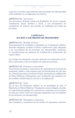 IGUALDAD DE OPORTUNIDADES PARA LAS PERSONAS CON DISCAPACIDAD




espacios y servicios expresamente para personas con discapacidad
serán deﬁnidas en el reglamento de esta ley.

ARTÍCULO 44.- Ascensores
Los ascensores deberán contar con facilidades de acceso, manejo,
señalización visual, auditiva y táctil, y con mecanismos de
emergencia, de manera que puedan ser utilizados por todas las
personas.


                     CAPÍTULO V
         ACCESO A LOS MEDIOS DE TRANSPORTE

ARTÍCULO 45.- Medidas técnicas
Para garantizar la movilidad y seguridad en el transporte público,
deberán adoptarse medidas técnicas conducentes para adaptarlo
a las necesidades de las personas con discapacidad; asimismo,
se acondicionarán los sistemas de señalización y orientación del
espacio físico.

Los medios de transporte colectivo deberán ser totalmente accesi-
bles y adecuados a las necesidades de todas las personas.

ARTÍCULO 46.- Permisos y concesiones
Para obtener permisos y concesiones de explotación de servicios de
transporte público, será requisito que los beneﬁciarios de este tipo
de contrato presenten la revisión técnica, aprobada por el Ministerio
de Obras Públicas y Transportes, que compruebe que cumplen con
las medidas establecidas en esta ley y su reglamento.

ARTÍCULO 47.- Taxis
En el caso del transporte público en su modalidad de taxi, el
Ministerio de Obras Públicas y Transportes estará obligado a incluir,
en cada licitación pública de concesiones o permisos, por lo menos
un diez por ciento (10%) de vehículos adaptados a las necesidades
de las personas con discapacidad.

ARTÍCULO 48.- Terminales y estaciones
Las terminales y estaciones de los medios de transporte colectivo



18
 