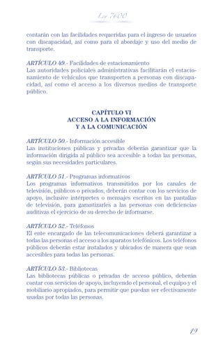 Ley 7600



contarán con las facilidades requeridas para el ingreso de usuarios
con discapacidad, así como para el abordaje y uso del medio de
transporte.

ARTÍCULO 49.- Facilidades de estacionamiento
Las autoridades policiales administrativas facilitarán el estacio-
namiento de vehículos que transporten a personas con discapa-
cidad, así como el acceso a los diversos medios de transporte
público.


                       CAPÍTULO VI
                ACCESO A LA INFORMACIÓN
                  Y A LA COMUNICACIÓN

ARTÍCULO 50.- Información accesible
Las instituciones públicas y privadas deberán garantizar que la
información dirigida al público sea accesible a todas las personas,
según sus necesidades particulares.

ARTÍCULO 51.- Programas informativos
Los programas informativos transmitidos por los canales de
televisión, públicos o privados, deberán contar con los servicios de
apoyo, inclusive intérpretes o mensajes escritos en las pantallas
de televisión, para garantizarles a las personas con deﬁciencias
auditivas el ejercicio de su derecho de informarse.

ARTÍCULO 52.- Teléfonos
El ente encargado de las telecomunicaciones deberá garantizar a
todas las personas el acceso a los aparatos telefónicos. Los teléfonos
públicos deberán estar instalados y ubicados de manera que sean
accesibles para todas las personas.

ARTÍCULO 53.- Bibliotecas
Las bibliotecas públicas o privadas de acceso público, deberán
contar con servicios de apoyo, incluyendo el personal, el equipo y el
mobiliario apropiados, para permitir que puedan ser efectivamente
usadas por todas las personas.




                                                                   19
 