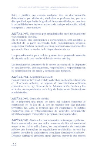 IGUALDAD DE OPORTUNIDADES PARA LAS PERSONAS CON DISCAPACIDAD




física o jurídica que cometa cualquier tipo de discriminación
determinada por distinción, exclusión o preferencias, por una
discapacidad, que limite la igualdad de oportunidades, en cuanto a
la accesibilidad o el trato en materia de trabajo, educación, salud,
transporte u otros campos.

ARTÍCULO 63.- Sanciones por irregularidades en el reclutamiento
y selección de personal
En el Estado, sus instituciones y corporaciones, será anulable, a
solicitud de la parte interesada, todo nombramiento, despido,
suspensión, traslado, permuta, ascenso, descenso o reconocimientos
que se efectúen en contra de lo dispuesto en esta ley.

Los procedimientos para reclutar y seleccionar personal carecerán
de eﬁcacia en lo que resulte violatorio contra esta ley.

Los funcionarios causantes de la acción en contra de lo dispuesto
en esta ley serán, personalmente, responsables y responderán con
su patrimonio por los daños y perjuicios que resulten.

ARTÍCULO 64.- Legislación aplicable
Para determinar la verdad real de los hechos y aplicar lo establecido
en el artículo anterior, se seguirá el procedimiento ordinario
contenido en la Ley General de la Administración Pública y los
artículos correspondientes de la Ley de Jurisdicción Contencioso-
administrativa.

ARTÍCULO 65.- Multa de tránsito
Se le impondrá una multa de cinco mil colones conforme lo
establecido en el 131 de la Ley de tránsito por vías públicas
terrestres, No. 7331, al vehículo que sea estacionado en lugares
exclusivos para el estacionamiento de vehículos debidamente
identiﬁcados para transportar a personas con discapacidad.

ARTÍCULO 66.- Multa a los concesionarios de transporte público
Serán sancionados con una multa no menor de diez mil colones ni
mayor a los treinta mil colones, los concesionarios de transporte
público que incumplan las regulaciones establecidas en esta ley
sobre el derecho de toda persona de utilizar el transporte público.
Deberán corregir el problema en un lapso no mayor de tres meses;


22
 