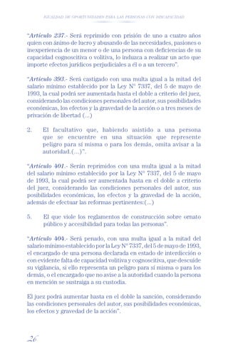 IGUALDAD DE OPORTUNIDADES PARA LAS PERSONAS CON DISCAPACIDAD




“Artículo 237.- Será reprimido con prisión de uno a cuatro años
quien con ánimo de lucro y abusando de las necesidades, pasiones o
inexperiencia de un menor o de una persona con deﬁciencias de su
capacidad cognoscitiva o volitiva, lo induzca a realizar un acto que
importe efectos jurídicos perjudiciales a él o a un tercero”.

“Artículo 393.- Será castigado con una multa igual a la mitad del
salario mínimo establecido por la Ley N° 7337, del 5 de mayo de
1993, la cual podrá ser aumentada hasta el doble a criterio del juez,
considerando las condiciones personales del autor, sus posibilidades
económicas, los efectos y la gravedad de la acción o a tres meses de
privación de libertad (...)

2.    El facultativo que, habiendo asistido a una persona
      que se encuentre en una situación que represente
      peligro para sí misma o para los demás, omita avisar a la
      autoridad.(...)”.

“Artículo 401.- Serán reprimidos con una multa igual a la mitad
del salario mínimo establecido por la Ley N° 7337, del 5 de mayo
de 1993, la cual podrá ser aumentada hasta en el doble a criterio
del juez, considerando las condiciones personales del autor, sus
posibilidades económicas, los efectos y la gravedad de la acción,
además de efectuar las reformas pertinentes:(...)

5.    El que viole los reglamentos de construcción sobre ornato
      público y accesibilidad para todas las personas”.

“Artículo 404.- Será penado, con una multa igual a la mitad del
salario mínimo establecido por la Ley N° 7337, del 5 de mayo de 1993,
el encargado de una persona declarada en estado de interdicción o
con evidente falta de capacidad volitiva y cognoscitiva, que descuide
su vigilancia, si ello representa un peligro para sí misma o para los
demás, o el encargado que no avise a la autoridad cuando la persona
en mención se sustraiga a su custodia.

El juez podrá aumentar hasta en el doble la sanción, considerando
las condiciones personales del autor, sus posibilidades económicas,
los efectos y gravedad de la acción”.



26
 