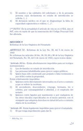 Ley 7600



1)       El nombre y las calidades del solicitante y de la presunta
         persona cuya declaratoria en estado de interdicción se
         solicita. (...)
4)       El dictamen médico en el que se diagnostique la falta de
         capacidad cognoscitiva o volitiva. (...)”.

(**)NOTA3: En la actualidad el artículo de cita no es el 824, sino el
847, esto en razón de que la numeración del Código Procesal Civil
fue alterada.


SECCIÓN V
Reformas de la Ley Orgánica del Notariado

ARTÍCULO 72.- Reformas de la Ley No. 39, del 5 de enero de
1943
Se reforman los artículos 16 bis, 18, 59, 60 y 86 de la Ley Orgánica
del Notariado, No. 39, del 5 de enero de 1943, cuyos textos dirán:

“Artículo 16 bis.- Están absolutamente impedidos para ser testigos
instrumentales:
1)    Los declarados en estado de interdicción.
2)    Las personas inhabilitadas para ejercer cargos públicos.
3)    Quien haya sido condenado por perjurio o falso testimonio o
      por delito contra la propiedad,
Están relativamente impedidos:
1)    Quienes estén directamente interesados en el acto o contrato
      a que se reﬁere la escritura.
2)    El ascendiente, descendiente, cónyuge, hermano, tío o
      sobrino, por consanguinidad o aﬁnidad, y el empleado del
      notario.
3)    Quienes estén ligados por matrimonio o por cualquiera de
      los otros vínculos especiﬁcados en el inciso anterior, con el
      otorgante que adquiera derechos en virtud del acto o contrato
      objeto de la escritura,”

“Artículo 18.- Están legalmente impedidos para ejercer el notariado:
1)    El que tenga impedimento para dar fe.


3
     IBID Pág. 311


                                                                 29
 