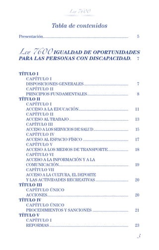Ley 7600



                           Tabla de contenidos
Presentación.................................................................................    5


Ley 7600 IGUALDAD DE OPORTUNIDADES
PARA LAS PERSONAS CON DISCAPACIDAD. 7


TÍTULO I
   CAPÍTULO I
   DISPOSICIONES GENERALES ..........................................                            7
   CAPÍTULO II
   PRINCIPIOS FUNDAMENTALES .......................................                              8
TÍTULO II
   CAPÍTULO I
   ACCESO A LA EDUCACIÓN ...............................................                        11
   CAPÍTULO II
   ACCESO AL TRABAJO ........................................................                   13
   CAPÍTULO III
   ACCESO A LOS SERVICIOS DE SALUD ......................................                       15
   CAPÍTULO IV
   ACCESO AL ESPACIO FÍSICO ...........................................                         17
   CAPÍTULO V
   ACCESO A LOS MEDIOS DE TRANSPORTE ...................                                        18
   CAPÍTULO VI
   ACCESO A LA INFORMACIÓN Y A LA
   COMUNICACIÓN..................................................................               19
   CAPÍTULO VII
   ACCESO A LA CULTURA, EL DEPORTE
   Y LAS ACTIVIDADES RECREATIVAS ...............................                                20
TÍTULO III
   CAPÍTULO ÚNICO
   ACCIONES .............................................................................       20
TÍTULO IV
   CAPÍTULO ÚNICO
   PROCEDIMIENTOS Y SANCIONES ..................................                                21
TÍTULO V
   CAPÍTULO I
   REFORMAS ...........................................................................         23

                                                                                                 3
 