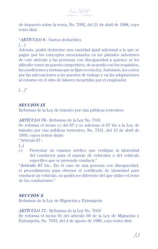 Ley 7600



de impuesto sobre la renta, No. 7092, del 21 de abril de 1988, cuyo
texto dirá:

“ARTÍCULO 8.- Gastos deducibles
[…]
Además, podrá deducirse una cantidad igual adicional a la que se
pague por los conceptos mencionados en los párrafos anteriores
de este artículo a las personas con discapacidad a quienes se les
diﬁculte tener un puesto competitivo, de acuerdo con los requisitos,
las condiciones y normas que se ﬁjan en esta ley, Asimismo, los costos
por las adecuaciones a los puestos de trabajo y en las adaptaciones
al entorno en el sitio de labores incurridas por el empleador.

[…]”


SECCIÓN IX
Reformas de la Ley de tránsito por vías públicas terrestres

ARTÍCULO 76.- Reformas de la Ley No. 7331
Se reforma el inciso c) del 67 y se adiciona el 67 bis a la Ley de
tránsito por vías públicas terrestres, No. 7331, del 13 de abril de
1993, cuyos textos dirán:
“Artículo 67.-
[,„]
c)    Presentar un examen médico que veriﬁque la idoneidad
      del conductor para el manejo de vehículos o del vehículo
      especíﬁco que se pretende conducir.”
“Artículo 67 bis.- En el caso de una persona con discapacidad,
el procedimiento para obtener el certiﬁcado de idoneidad para
conducir un vehículo, no podrá ser diferente del que utilice el resto
de los conductores.”


SECCIÓN X
Reformas de la Ley de Migración y Extranjería

ARTÍCULO 77.- Reformas de la Ley No. 7033
Se reforma el inciso 6) del artículo 60 de la Ley de Migración y
Extranjería, No. 7033, del 4 de agosto de 1986, cuyo texto dirá:


                                                                  33
 