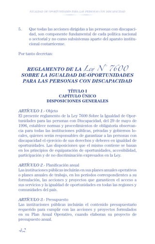 IGUALDAD DE OPORTUNIDADES PARA LAS PERSONAS CON DISCAPACIDAD




5.    Que todas las acciones dirigidas a las personas con discapaci-
      dad, son componente fundamental de cada política nacional
      o sectorial y no como subsistemas aparte del aparato institu-
      cional costarricense.

Por tanto decretan:


   REGLAMENTO DE LA Ley N° 7600
 SOBRE LA IGUALDAD DE OPORTUNIDADES
 PARA LAS PERSONAS CON DISCAPACIDAD

                        TÍTULO I
                     CAPÍTULO ÚNICO
                DISPOSICIONES GENERALES

ARTÍCULO 1.- Objeto
El presente reglamento de la Ley 7600 Sobre la Igualdad de Opor-
tunidades para las personas con Discapacidad, del 29 de mayo de
1996, establece normas y procedimientos de obligatoria observan-
cia para todas las instituciones públicas, privadas y gobiernos lo-
cales, quienes serán responsables de garantizar a las personas con
discapacidad el ejercicio de sus derechos y deberes en igualdad de
oportunidades. Las disposiciones que el mismo contiene se basan
en los principios de equiparación de oportunidades, accesibilidad,
participación y de no discriminación expresados en la Ley.

ARTÍCULO 2.- Planiﬁcación anual
Las instituciones públicas incluirán en sus planes anuales operativos
o planes anuales de trabajo, en los períodos correspondientes a su
formulación, las acciones y proyectos que garanticen el acceso a
sus servicios y la igualdad de oportunidades en todas las regiones y
comunidades del país.

ARTÍCULO 3.- Presupuesto
Las instituciones públicas incluirán el contenido presupuestario
requerido para cumplir con las acciones y proyectos formulados
en su Plan Anual Operativo, cuando elaboran su proyecto de
presupuesto anual.

42
 