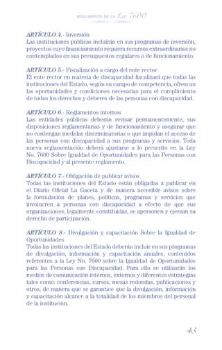 REGLAMENTO DE LA Ley 7600




ARTÍCULO 4.- Inversión
Las instituciones públicas incluirán en sus programas de inversión,
proyectos cuyo ﬁnanciamiento requiera recursos extraordinarios no
contemplados en sus presupuestos regulares o de funcionamiento.

ARTÍCULO 5.- Fiscalización a cargo del ente rector
El ente rector en materia de discapacidad ﬁscalizará que todas las
instituciones del Estado, según su campo de competencia, ofrezcan
las oportunidades y condiciones necesarias para el cumplimiento
de todos los derechos y deberes de las personas con discapacidad.

ARTÍCULO 6.- Reglamentos internos
Las entidades públicas deberán revisar permanentemente, sus
disposiciones reglamentarias y de funcionamiento y asegurar que
no contengan medidas discriminatorias o que impidan el acceso de
las personas con discapacidad a sus programas y servicios. Toda
nueva reglamentación deberá ajustarse a lo prescrito en la Ley
No. 7600 Sobre Igualdad de Oportunidades para las Personas con
Discapacidad y al presente reglamento.

ARTÍCULO 7.- Obligación de publicar avisos
Todas las instituciones del Estado están obligadas a publicar en
el Diario Oﬁcial La Gaceta y de manera accesible avisos sobre
la formulación de planes, políticas, programas y servicios que
involucren a personas con discapacidad a efecto de que sus
organizaciones, legalmente constituidas, se apersonen y ejerzan su
derecho de participación.

ARTÍCULO 8.- Divulgación y capacitación Sobre la Igualdad de
Oportunidades
Todas las instituciones del Estado deberán incluir en sus programas
de divulgación, información y capacitación anuales, contenidos
referentes a la Ley No. 7600 sobre la Igualdad de Oportunidades
para las Personas con Discapacidad. Para ello se utilizarán los
medios de comunicación internos, externos y diferentes estrategias
tales como: conferencias, cursos, mesas redondas, publicaciones y
otros, de manera que se garantice que la divulgación, información
y capacitación alcance a la totalidad de los miembros del personal
de la institución.



                                                               43
 