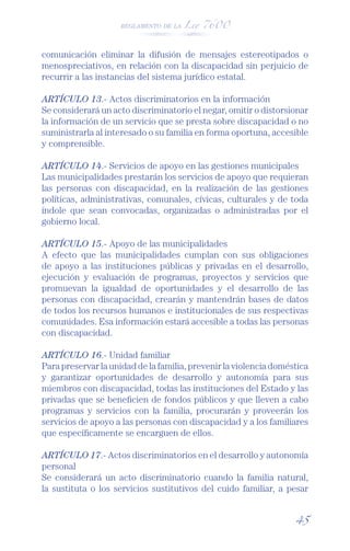 REGLAMENTO DE LA Ley 7600




comunicación eliminar la difusión de mensajes estereotipados o
menospreciativos, en relación con la discapacidad sin perjuicio de
recurrir a las instancias del sistema jurídico estatal.

ARTÍCULO 13.- Actos discriminatorios en la información
Se considerará un acto discriminatorio el negar, omitir o distorsionar
la información de un servicio que se presta sobre discapacidad o no
suministrarla al interesado o su familia en forma oportuna, accesible
y comprensible.

ARTÍCULO 14.- Servicios de apoyo en las gestiones municipales
Las municipalidades prestarán los servicios de apoyo que requieran
las personas con discapacidad, en la realización de las gestiones
políticas, administrativas, comunales, cívicas, culturales y de toda
índole que sean convocadas, organizadas o administradas por el
gobierno local.

ARTÍCULO 15.- Apoyo de las municipalidades
A efecto que las municipalidades cumplan con sus obligaciones
de apoyo a las instituciones públicas y privadas en el desarrollo,
ejecución y evaluación de programas, proyectos y servicios que
promuevan la igualdad de oportunidades y el desarrollo de las
personas con discapacidad, crearán y mantendrán bases de datos
de todos los recursos humanos e institucionales de sus respectivas
comunidades. Esa información estará accesible a todas las personas
con discapacidad.

ARTÍCULO 16.- Unidad familiar
Para preservar la unidad de la familia, prevenir la violencia doméstica
y garantizar oportunidades de desarrollo y autonomía para sus
miembros con discapacidad, todas las instituciones del Estado y las
privadas que se beneﬁcien de fondos públicos y que lleven a cabo
programas y servicios con la familia, procurarán y proveerán los
servicios de apoyo a las personas con discapacidad y a los familiares
que especíﬁcamente se encarguen de ellos.

ARTÍCULO 17.- Actos discriminatorios en el desarrollo y autonomía
personal
Se considerará un acto discriminatorio cuando la familia natural,
la sustituta o los servicios sustitutivos del cuido familiar, a pesar


                                                                   45
 