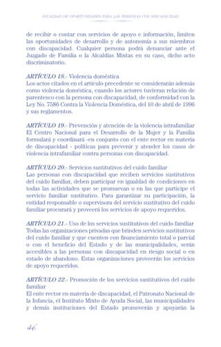 IGUALDAD DE OPORTUNIDADES PARA LAS PERSONAS CON DISCAPACIDAD




de recibir o contar con servicios de apoyo e información, limiten
las oportunidades de desarrollo y de autonomía a sus miembros
con discapacidad. Cualquier persona podrá denunciar ante el
Juzgado de Familia o la Alcaldías Mixtas en su caso, dicho acto
discriminatorio.

ARTÍCULO 18.- Violencia doméstica
Los actos citados en el artículo precedente se considerarán además
como violencia doméstica, cuando los actores tuvieran relación de
parentesco con la persona con discapacidad, de conformidad con la
Ley No. 7586 Contra la Violencia Doméstica, del 10 de abril de 1996
y sus reglamentos.

ARTÍCULO 19.- Prevención y atención de la violencia intrafamiliar
El Centro Nacional para el Desarrollo de la Mujer y la Familia
formulará y coordinará -en conjunto con el ente rector en materia
de discapacidad - políticas para prevenir y atender los casos de
violencia intrafamiliar contra personas con discapacidad.

ARTÍCULO 20.- Servicios sustitutivos del cuido familiar
Las personas con discapacidad que reciben servicios sustitutivos
del cuido familiar, deben participar en igualdad de condiciones en
todas las actividades que se promuevan o en las que participe el
servicio familiar sustitutivo. Para garantizar su participación, la
entidad responsable o supervisora del servicio sustitutivo del cuido
familiar procurará y proveerá los servicios de apoyo requeridos.

ARTÍCULO 21.- Uso de los servicios sustitutivos del cuido familiar
Todas las organizaciones privadas que brinden servicios sustitutivos
del cuido familiar y que cuenten con ﬁnanciamiento total o parcial
o con el beneﬁcio del Estado y de las municipalidades, serán
accesibles a las personas con discapacidad en riesgo social o en
estado de abandono. Estas organizaciones proveerán los servicios
de apoyo requeridos.

ARTÍCULO 22.- Promoción de los servicios sustitutivos del cuido
familiar
El ente rector en materia de discapacidad, el Patronato Nacional de
la Infancia, el Instituto Mixto de Ayuda Social, las municipalidades
y demás instituciones del Estado promoverán y apoyarán la


46
 