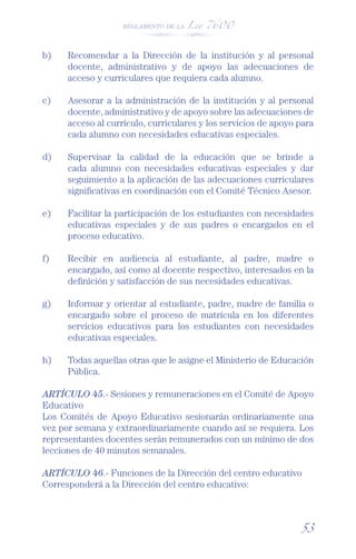 REGLAMENTO DE LA Ley 7600




b)    Recomendar a la Dirección de la institución y al personal
      docente, administrativo y de apoyo las adecuaciones de
      acceso y curriculares que requiera cada alumno.

c)    Asesorar a la administración de la institución y al personal
      docente, administrativo y de apoyo sobre las adecuaciones de
      acceso al currículo, curriculares y los servicios de apoyo para
      cada alumno con necesidades educativas especiales.

d)    Supervisar la calidad de la educación que se brinde a
      cada alumno con necesidades educativas especiales y dar
      seguimiento a la aplicación de las adecuaciones curriculares
      signiﬁcativas en coordinación con el Comité Técnico Asesor.

e)    Facilitar la participación de los estudiantes con necesidades
      educativas especiales y de sus padres o encargados en el
      proceso educativo.

f)    Recibir en audiencia al estudiante, al padre, madre o
      encargado, así como al docente respectivo, interesados en la
      deﬁnición y satisfacción de sus necesidades educativas.

g)    Informar y orientar al estudiante, padre, madre de familia o
      encargado sobre el proceso de matrícula en los diferentes
      servicios educativos para los estudiantes con necesidades
      educativas especiales.

h)    Todas aquellas otras que le asigne el Ministerio de Educación
      Pública.

ARTÍCULO 45.- Sesiones y remuneraciones en el Comité de Apoyo
Educativo
Los Comités de Apoyo Educativo sesionarán ordinariamente una
vez por semana y extraordinariamente cuando así se requiera. Los
representantes docentes serán remunerados con un mínimo de dos
lecciones de 40 minutos semanales.

ARTÍCULO 46.- Funciones de la Dirección del centro educativo
Corresponderá a la Dirección del centro educativo:



                                                                 53
 