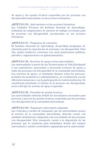 IGUALDAD DE OPORTUNIDADES PARA LAS PERSONAS CON DISCAPACIDAD




de apoyo y las ayudas técnicas requeridas por las personas con
discapacidad matriculadas en las acciones formativas.

ARTÍCULO 56.- Adecuaciones en las acciones formativas
Las Unidades Técnicas del Instituto Nacional de Aprendizaje,
realizarán las adaptaciones de puestos de trabajo necesarias para
las personas con discapacidad, incorporadas en sus acciones
formativas.

ARTÍCULO 57.- Programas de extensión
El Instituto Nacional de Aprendizaje desarrollará programas de
extensión para la capacitación de personas con discapacidad. Para
ello, podrá establecer convenios con otras instituciones públicas,
privadas y organizaciones no gubernamentales.

ARTÍCULO 58.- Servicios de apoyo en las universidades
Las universidades a través de sus Vicerrectorías de Vida Estudiantil
o sus equivalentes, procurarán y proveerán servicios de apoyo a
todas las personas con discapacidad de la comunidad universitaria.
Los servicios de apoyo, se brindarán durante todos los procesos,
incluidos los académicos y administrativos, en coordinación con las
diferentes instancias y con la participación de toda la institución. Se
considerará prioritario el criterio de la persona con discapacidad,
acerca del tipo de servicio de apoyo requerido.

ARTÍCULO 59.- Provisión de ayudas técnicas
Las universidades deberán deﬁnir los mecanismos necesarios para
procurar y proveer las ayudas técnicas, requeridas por las personas
con discapacidad de la comunidad universitaria.

ARTÍCULO 60.- Transporte universitario adaptado
Los vehículos y medios de transporte que las universidades ponen
al servicio de la comunidad universitaria, deberán contar con
unidades debidamente adaptadas a las necesidades de las personas
con discapacidad. Este transporte estará a la disposición de las
personas que lo requieran para trasladarse dentro del campus
universitario y asistir a actividades organizadas por la universidad.




56
 