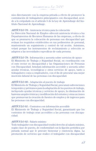 REGLAMENTO DE LA Ley 7600




nios directamente con la empresa privada a efecto de promover la
contratación de trabajadores principiantes con discapacidad, acor-
de a lo estipulado en el artículo 5 de la Ley de Aprendizaje del Ins-
tituto Nacional de Aprendizaje.

ARTÍCULO 78.- Asistencia técnica para la colocación
La Dirección Nacional de Empleo ofrecerá asistencia técnica a los
Departamentos de Recursos Humanos de las empresas, a efecto de
que se promueva la colocación de personas con discapacidad que
reúnan los requisitos establecidos en sus pedimentos de personal,
manteniendo un seguimiento y control de tal acción. Asimismo,
velará porque los instrumentos de reclutamiento y selección se
adapten a las necesidades especíﬁcas de cada persona.

ARTÍCULO 79.- Información y asesoría sobre servicios de apoyo
El Ministerio de Trabajo y Seguridad Social, en coordinación con
el ente rector en discapacidad y las Organizaciones de Personas
con Discapacidad, brindará información accesible y asesoría sobre
ayudas técnicas, tecnológicas y otros servicios de apoyo, tanto a
trabajadores como a empleadores, con el ﬁn de procurar una mejor
inserción laboral de las personas con discapacidad.

ARTÍCULO 80.- Adaptación al puesto de trabajo
El Ministerio de Trabajo y Seguridad Social, procurará subvenciones
temporales y préstamos para la adaptación de los puestos de trabajo,
incluyendo ayudas técnicas y servicios de apoyo, la eliminación de
barreras arquitectónicas y modiﬁcación del entorno y otras acciones
que promuevan la creación de fuentes de empleo y de ingresos para
las personas con discapacidad.

ARTÍCULO 81.- Contratos con información accesible
El Ministerio de Trabajo y Seguridad Social, garantizará que los
contratos de trabajo sean accesibles a las personas con discapa-
cidad.

ARTÍCULO 82.- Salario mínimo
Todo trabajador con discapacidad tendrá derecho al salario mínimo,
según clase de puesto, de conformidad con la ﬁjación periódica por
jornada normal que le procure bienestar y existencia digna. La
prestación de servicios que realice el trabajador con discapacidad


                                                                  61
 