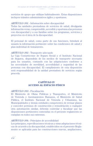 IGUALDAD DE OPORTUNIDADES PARA LAS PERSONAS CON DISCAPACIDAD




servicios de apoyo que utilizan habitualmente. Estas disposiciones
incluyen trámites administrativos ágiles y oportunos.

ARTÍCULO 101.- Información sobre discapacidad
Todas las unidades prestadoras de servicios de salud, divulgarán
información veraz, comprensible, accesible y oportuna a las personas
con discapacidad y a sus familias sobre los programas, servicios y
proyectos en el área de la discapacidad.

El personal de salud, como parte de sus funciones, brindará al
usuario la información pertinente sobre las condiciones de salud y
plan individual de tratamiento.

ARTÍCULO 102.- Transporte adecuado
La Caja Costarricense de Seguro Social y el Instituto Nacional
de Seguros, dispondrán de los medios de transporte necesario
para los usuarios, contando con las adaptaciones conforme a
las necesidades de movilidad, accesibilidad y seguridad de las
personas con discapacidad. El cumplimiento de esta disposición
será responsabilidad de la unidad prestadora de servicios según
proceda.


                      CAPÍTULO IV
                ACCESO AL ESPACIO FÍSICO

ARTÍCULO 103.- Fiscalización
El Ministerio de Obras Públicas y Transportes, el Ministerio
de Vivienda y Asentamientos Humanos, el Ministerio de Salud
Pública, el Instituto Nacional de Vivienda y Urbanismo, las
Municipalidades y demás entidades competentes de revisar planos
y conceder permisos de construcción y remodelación o cualquier
otra autorización similar, deberán controlar y ﬁscalizar que las
disposiciones pertinentes contenidas en el presente reglamento se
cumplan en todos sus extremos.

ARTÍCULO 104.- Principios de accesibilidad
Los principios, especiﬁcaciones técnicas y otras adaptaciones técni-
cas de acuerdo a la discapacidad, establecidos en el presente Regla-
mento se aplicarán para las construcciones nuevas, ampliaciones,


66
 
