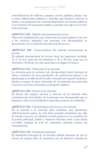 REGLAMENTO DE LA Ley 7600




remodelaciones de ediﬁcios, parques, aceras, jardines, plazas, vías
u otras ediﬁcaciones públicas y privadas que brinden servicios al
público, los programas de vivienda ﬁnanciados con fondos públicos
y los servicios de transporte público y privado que rigen en el terri-
torio nacional.

ARTÍCULO 105.- Símbolo internacional de acceso
Todos los señalamientos que deban hacerse para indicar el acceso
a los servicios utilizados por personas con discapacidad, se
presentarán con el símbolo internacional de acceso.

ARTÍCULO 106.- Características del símbolo internacional de
acceso
El símbolo internacional de acceso tiene las siguientes medidas:
15 x 15 cms. para uso de interiores y 20 x 20 cms. para uso en
exteriores. El fondo en color azul claro y la ﬁgura en blanco.

ARTÍCULO 107.- Ubicación de la vivienda
La vivienda para la persona con discapacidad estará ubicada en
sitios o terrenos de poca pendiente, de preferencia planos o en
planta baja, accesible desde la calle o entrada sin requerir escalones,
gradas o rampas de gran extensión. Se recomienda una ubicación
cercana a servicios comunales y transporte público.

ARTÍCULO 108.- Diseño de la vivienda
El diseño del espacio interior y exterior de la vivienda debe
considerar las necesidades de la persona con discapacidad que la
habitará y ofrecer las facilidades especíﬁcas para la accesibilidad.

ARTÍCULO 109.- Características del acceso a la vivienda
En la entrada a la vivienda debe instalarse una plataforma
suﬁcientemente plana, la cual debe permitir maniobrar una silla
de ruedas y poseer un cobertor o techo protector. La cerradura de
la puerta principal, timbre y buzones deberán estar a una altura
accesible, máxima de 1.00 mt. Asimismo, deberán evitarse las
contrapuertas.

ARTÍCULO 110.- Dormitorio principal
El dormitorio principal de la vivienda deberá disponer de por lo
menos un espacio libre de maniobra con un diámetro mínimo de


                                                                   67
 