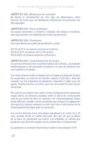 IGUALDAD DE OPORTUNIDADES PARA LAS PERSONAS CON DISCAPACIDAD




ARTÍCULO 122.- Reductores de velocidad
El diseño y construcción de este tipo de dispositivos, debe
hacerse de modo que sea fácilmente salvado por las personas con
discapacidad.

ARTÍCULO 123.- Pasos peatonales
Los pasos peatonales a desnivel, contarán con rampa y escaleras,
para que puedan ser utilizados por todas las personas.

ARTÍCULO 124.- Pendientes
Las especiﬁcaciones para las pendientes, serán:

Del 10 al 12 % en tramos menores a 3 metros.
Del 8 al 10 % en tramos de 3 a 10 metros.
Del 6 al 8% en tramos mayores a 10 metros.

ARTÍCULO 125.- Características de las aceras
Las aceras deberán tener un ancho mínimo de 1.20 mts., un acabado
antiderrapante y sin presentar escalones; en caso de desnivel éste
será salvado con rampa.

Los cortes transversales o rampas que se hagan a lo largo de la línea
de propiedad, no será de un tamaño mayor a 1,20 mts., deberán
cumplir con los requisitos de gradiente, superﬁcie y libre paso de
aguas. Podrán hacerse en estos casos sin necesidad de visto bueno
municipal.

En caso de ser mayores los cortes o menor la distancia de separación
según dicho, su distancia máxima sobre la línea de construcción
será la que exista de área de entrada o de estacionamiento. Estas
áreas deberán cumplir con los requisitos que indique el reglamento
al respecto y deberá contarse en este caso con el visto bueno de la
municipalidad del lugar para su ejecución.

Las aceras deberán tener una altura (gradiente) de entre 15 y 25
cms. medida desde el cordón del caño. En caso de que la altura
de la línea de propiedad sea menor a la señalada, se salvará por
gradiente que deberá cumplir con lo establecido a continuación.

La gradiente en sentido transversal, tendrá como máximo el 3%.


70
 