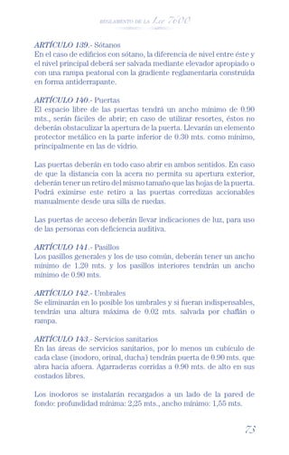 REGLAMENTO DE LA Ley 7600




ARTÍCULO 139.- Sótanos
En el caso de ediﬁcios con sótano, la diferencia de nivel entre éste y
el nivel principal deberá ser salvada mediante elevador apropiado o
con una rampa peatonal con la gradiente reglamentaria construida
en forma antiderrapante.

ARTÍCULO 140.- Puertas
El espacio libre de las puertas tendrá un ancho mínimo de 0.90
mts., serán fáciles de abrir; en caso de utilizar resortes, éstos no
deberán obstaculizar la apertura de la puerta. Llevarán un elemento
protector metálico en la parte inferior de 0.30 mts. como mínimo,
principalmente en las de vidrio.

Las puertas deberán en todo caso abrir en ambos sentidos. En caso
de que la distancia con la acera no permita su apertura exterior,
deberán tener un retiro del mismo tamaño que las hojas de la puerta.
Podrá eximirse este retiro a las puertas corredizas accionables
manualmente desde una silla de ruedas.

Las puertas de acceso deberán llevar indicaciones de luz, para uso
de las personas con deﬁciencia auditiva.

ARTÍCULO 141.- Pasillos
Los pasillos generales y los de uso común, deberán tener un ancho
mínimo de 1.20 mts. y los pasillos interiores tendrán un ancho
mínimo de 0.90 mts.

ARTÍCULO 142.- Umbrales
Se eliminarán en lo posible los umbrales y si fueran indispensables,
tendrán una altura máxima de 0.02 mts. salvada por chaﬂán o
rampa.

ARTÍCULO 143.- Servicios sanitarios
En las áreas de servicios sanitarios, por lo menos un cubículo de
cada clase (inodoro, orinal, ducha) tendrán puerta de 0.90 mts. que
abra hacia afuera. Agarraderas corridas a 0.90 mts. de alto en sus
costados libres.

Los inodoros se instalarán recargados a un lado de la pared de
fondo: profundidad mínima: 2,25 mts., ancho mínimo: 1,55 mts.


                                                                  73
 