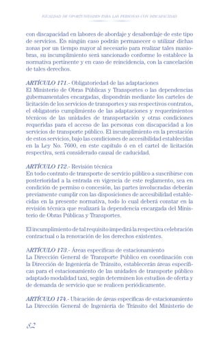 IGUALDAD DE OPORTUNIDADES PARA LAS PERSONAS CON DISCAPACIDAD




con discapacidad en labores de abordaje y desabordaje de este tipo
de servicios. En ningún caso podrán permanecer o utilizar dichas
zonas por un tiempo mayor al necesario para realizar tales manio-
bras, su incumplimiento será sancionado conforme lo establece la
normativa pertinente y en caso de reincidencia, con la cancelación
de tales derechos.

ARTÍCULO 171.- Obligatoriedad de las adaptaciones
El Ministerio de Obras Públicas y Transportes o las dependencias
gubernamentales encargadas, dispondrán mediante los carteles de
licitación de los servicios de transportes y sus respectivos contratos,
el obligatorio cumplimiento de las adaptaciones y requerimientos
técnicos de las unidades de transportación y otras condiciones
requeridas para el acceso de las personas con discapacidad a los
servicios de transporte público. El incumplimiento en la prestación
de estos servicios, bajo las condiciones de accesibilidad establecidas
en la Ley No. 7600, en este capítulo ó en el cartel de licitación
respectiva, será considerado causal de caducidad.

ARTÍCULO 172.- Revisión técnica
En todo contrato de transporte de servicio público a suscribirse con
posterioridad a la entrada en vigencia de este reglamento, sea en
condición de permiso o concesión, las partes involucradas deberán
previamente cumplir con las disposiciones de accesibilidad estable-
cidas en la presente normativa, todo lo cual deberá constar en la
revisión técnica que realizará la dependencia encargada del Minis-
terio de Obras Públicas y Transportes.

El incumplimiento de tal requisito impedirá la respectiva celebración
contractual o la renovación de los derechos existentes.

ARTÍCULO 173.- Áreas especíﬁcas de estacionamiento
La Dirección General de Transporte Público en coordinación con
la Dirección de Ingeniería de Tránsito, establecerán áreas especíﬁ-
cas para el estacionamiento de las unidades de transporte público
adaptado modalidad taxi, según determinen los estudios de oferta y
de demanda de servicio que se realicen periódicamente.

ARTÍCULO 174.- Ubicación de áreas especíﬁcas de estacionamiento
La Dirección General de Ingeniería de Tránsito del Ministerio de


82
 