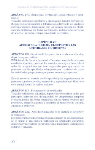 IGUALDAD DE OPORTUNIDADES PARA LAS PERSONAS CON DISCAPACIDAD




ARTÍCULO 179.- Bibliotecas, Centros de Documentación e Infor-
mación
Todas las instituciones públicas y privadas que brinden servicios de
Biblioteca, Documentación e Información, a través de sus unidades
correspondientes, garantizarán que los mismos puedan ser efecti-
vamente utilizados por todas las personas, asignando los servicios
de apoyo, el personal, equipo y mobiliario necesarios.


                    CAPÍTULO VII
       ACCESO A LA CULTURA, EL DEPORTE Y LAS
            ACTIVIDADES RECREATIVAS

ARTÍCULO 180.- Servicios de Apoyo en las actividades culturales,
deportivas y recreativas
El Ministerio de Cultura, Juventud y Deportes, a través de todas sus
entidades adscritas, proveerá los servicios de apoyo y desarrollará
todas las adaptaciones que sean requeridas para que todas las
personas con discapacidad puedan participar o disfrutar de todas
las actividades que promueva, organice, autorice y supervise.

El ente rector en materia de discapacidad y las organizaciones de
personas con discapacidad, asesorarán y supervisarán al Ministerio
en el cumplimiento de dichas acciones.

ARTÍCULO 181.- Programación de actividades
Todas las actividades culturales, deportivas y recreativas en las que
participen personas con discapacidad, se programarán temporal
y espacialmente en forma simultánea con los demás eventos que
promueva, organice, autorice y supervise el Ministerio de Cultura,
Juventud y Deportes.

ARTÍCULO 182.- Acto discriminatorio en la cultura, el deporte y
la recreación
Se considerará acto discriminatorio que, en razón de la discapacidad,
se le niegue a una persona participar en actividades culturales,
deportivas y recreativas que promuevan o realicen las instituciones
públicas o privadas.




84
 