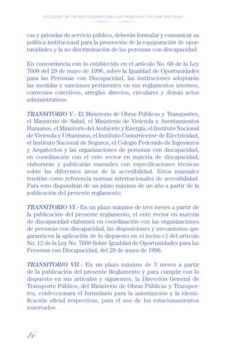 IGUALDAD DE OPORTUNIDADES PARA LAS PERSONAS CON DISCAPACIDAD




cas y privadas de servicio público, deberán formular y comunicar su
política institucional para la promoción de la equiparación de opor-
tunidades y la no discriminación de las personas con discapacidad.

En concordancia con lo establecido en el artículo No. 60 de la Ley
7600 del 29 de mayo de 1996, sobre la Igualdad de Oportunidades
para las Personas con Discapacidad, las instituciones adoptarán
las medidas y sanciones pertinentes en sus reglamentos internos,
convenios colectivos, arreglos directos, circulares y demás actos
administrativos.

TRANSITORIO V.- El Ministerio de Obras Públicas y Transportes,
el Ministerio de Salud, el Ministerio de Vivienda y Asentamientos
Humanos, el Ministerio del Ambiente y Energía, el Instituto Nacional
de Vivienda y Urbanismo, el Instituto Costarricense de Electricidad,
el Instituto Nacional de Seguros, el Colegio Federado de Ingenieros
y Arquitectos y las organizaciones de personas con discapacidad,
en coordinación con el ente rector en materia de discapacidad,
elaborarán y publicarán manuales con especiﬁcaciones técnicas
sobre las diferentes áreas de la accesibilidad. Estos manuales
tendrán como referencia normas internacionales de accesibilidad.
Para esto dispondrán de un plazo máximo de un año a partir de la
publicación del presente reglamento.

TRANSITORIO VI.- En un plazo máximo de tres meses a partir de
la publicación del presente reglamento, el ente rector en materia
de discapacidad elaborará en coordinación con las organizaciones
de personas con discapacidad, las disposiciones y mecanismos que
garanticen la aplicación de lo dispuesto en el inciso c) del artículo
No. 12 de la Ley No. 7600 Sobre Igualdad de Oportunidades para las
Personas con Discapacidad, del 29 de mayo de 1996.

TRANSITORIO VII.- En un plazo máximo de 3 meses a partir
de la publicación del presente Reglamento y para cumplir con lo
dispuesto en sus artículos y siguientes, la Dirección General de
Transporte Público, del Ministerio de Obras Públicas y Transpor-
tes, confeccionará el formulario para la autorización y la identi-
ﬁcación oﬁcial respectivas, para el uso de los estacionamientos
reservados.



86
 