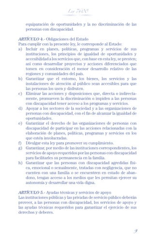 Ley 7600



    equiparación de oportunidades y la no discriminación de las
    personas con discapacidad.

ARTÍCULO 4.- Obligaciones del Estado
Para cumplir con la presente ley, le corresponde al Estado:
a) Incluir en planes, políticas, programas y servicios de sus
    instituciones, los principios de igualdad de oportunidades y
    accesibilidad a los servicios que, con base en esta ley, se presten;
    así como desarrollar proyectos y acciones diferenciados que
    tomen en consideración el menor desarrollo relativo de las
    regiones y comunidades del país.
b) Garantizar que el entorno, los bienes, los servicios y las
    instalaciones de atención al público sean accesibles para que
    las personas los usen y disfruten.
c) Eliminar las acciones y disposiciones que, directa o indirecta-
    mente, promueven la discriminación o impiden a las personas
    con discapacidad tener acceso a los programas y servicios.
d) Apoyar a los sectores de la sociedad y a las organizaciones de
    personas con discapacidad, con el ﬁn de alcanzar la igualdad de
    oportunidades.
e) Garantizar el derecho de las organizaciones de personas con
    discapacidad de participar en las acciones relacionadas con la
    elaboración de planes, políticas, programas y servicios en los
    que estén involucradas.
f) Divulgar esta ley para promover su cumplimiento.
g) Garantizar, por medio de las instituciones correspondientes, los
    servicios de apoyo requeridos por las personas con discapacidad
    para facilitarles su permanencia en la familia.
h) Garantizar que las personas con discapacidad agredidas físi-
    ca, emocional o sexualmente, tratadas con negligencia, que no
    cuenten con una familia o se encuentren en estado de aban-
    dono, tengan acceso a los medios que les permitan ejercer su
    autonomía y desarrollar una vida digna.

ARTÍCULO 5.- Ayudas técnicas y servicios de apoyo
Las instituciones públicas y las privadas de servicio público deberán
proveer, a las personas con discapacidad, los servicios de apoyo y
las ayudas técnicas requeridos para garantizar el ejercicio de sus
derechos y deberes.



                                                                      9
 