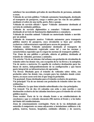 satisfacer las necesidades privadas de movilización de personas, animales
o cosas.
Vehículo de servicio público: Vehículo automotor homologado, destinado
al transporte de pasajeros, carga o ambos por las vías de uso público
mediante el cobro de una tarifa, porte, flete o pasaje.
Vehículo de servicio oficial:< /span> Vehículo automotor destinado al
servicio de entidades públicas.
Vehículo de servicio diplomático o consular: Vehículo automotor
destinado al servicio de funcionarios diplomáticos o consulares.
Vehículo de tracción animal: Vehículo no motorizado halado o movido
por un animal.
Vehículo de transporte masivo: Vehículo automotor para transporte
público masivo de pasajeros, cuya circulación se hace por carriles
exclusivos e infraestructura especial para acceso de pasajeros.
Vehículo escolar: Vehículo automotor destinado al transporte de
estudiantes, debidamente registrado como tal y con las normas y
características especiales que le exigen las normas de transporte público.
Vía: Zona de uso público o privado, abierta al público, destinada al
tránsito de vehículos, personas y animales.
Vía arteria: Vía de un sistema vial urbano con prelación de circulación de
tránsito sobre las demás vías, con excepción de la vía férrea y la autopista.
Vía de metro o metrovía: Es aquella de exclusiva destinación para las
líneas de metro, independientemente de su configuración y que hacen
parte integral de su infraestructura de operación.
Vía férrea: Diseñada para el tránsito de vehículos sobre rieles, con
prelación sobre las demás vías, excepto para las ciudades donde existe
metro, en cuyos casos será éste el que tenga la prelación.
Vía peatonal: Zonas destinadas para el tránsito exclusivo de peatones.
Vía principal: Vía de un sistema con prelación de tránsito sobre las vías
ordinarias.
Vía ordinaria: La que tiene tránsito subordinado a las vías principales.
Vía troncal: Vía de dos (2) calzadas con ocho o más carriles y con
destinación exclusiva de las calzadas interiores para el tránsito de servicio
público masivo.
Zona escolar: Parte de la vía situada frente a un establecimiento de
enseñanza y que se extiende cincuenta (50) metros al frente y a los lados
del límite del establecimiento.
Zona de estacionamiento restringido: Parte de la vía delimitada por
autorida d competente en zonas adyacentes a instalaciones militares o de
policía, teatros, bancos, hospitales, entidades oficiales y de socorro,
 