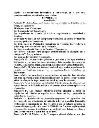 iglesias, establecimientos industriales y comerciales, en la cual solo
pueden estacionar los vehículos autorizados.
CAPITULO II
Autoridades
Artículo 3°. Autoridades de tránsito. Son autoridades de tránsito en su
orden, las siguientes:
El Ministerio de Transporte
Los Gobernadores y los Alcaldes.
Los organismos de tránsito de carácter departamental, municipal o
distrital.
La Policía Nacional en sus cuerpos especializados de policía de tránsito
urbano y policía de carreteras.
Los Inspectores de Policía, los Inspectores de Tránsito, Corregidores o
quien haga sus veces en cada ente territorial.
La Superintendencia General de Puertos y Transporte.
Las fuerzas militares para cumplir exclusivamente lo dispuesto en el
parágrafo 5° de este artículo.
Los agentes de Tránsito y Transporte.
Parágrafo 1°. Las entidades públicas o privadas a las que mediante
delegación o convenio les sean asignadas determinadas funciones de
tránsito, constituirán organismos de apoyo a las autoridades de tránsito.
Parágrafo 2°. El Gobierno Nacional podrá delegar en los organismos de
tránsito las funciones que por ley le corresponden al Ministerio de
Transporte.
Parágrafo 3°. Las autoridades, los organismos de tránsito, las entidades
públicas o privadas que constituyan organismos de apoyo, serán vigiladas
y controladas por la Superintendencia de Puertos y Transporte.
Parágrafo 4°. La facultad de autoridad de tránsito otorgada a los cuerpos
especializados de la Policía Nacional se ejercerá como una competencia a
prevención.
Parágrafo 5°. Las Fuerzas Militares podrán ejecutar la labor de
regulación del tránsito, en aquellas áreas donde no haya presencia de
autoridad de tránsito.
Artículo 4°. Acreditación de formación-programas de seguridad. Los
directores de los organismos de tránsito deberán acreditar formación
profesional o experiencia de dos (2) años o en su defecto estudios de
diplomado o postgrado en la materia. El Gobierno Nacional reglamentará
la formación técnica, tecnológica o profesional que deberá acreditarse
para ser funcionario o autoridad de tránsito.
Parágrafo 1°. El Ministerio de Transporte deberá elaborar un plan
 