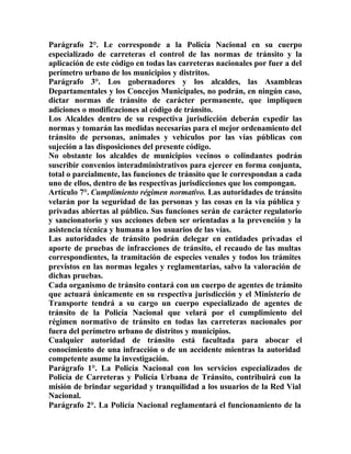 Parágrafo 2°. Le corresponde a la Policía Nacional en su cuerpo
especializado de carreteras el control de las normas de tránsito y la
aplicación de este código en todas las carreteras nacionales por fuer a del
perímetro urbano de los municipios y distritos.
Parágrafo 3°. Los gobernadores y los alcaldes, las Asambleas
Departamentales y los Concejos Municipales, no podrán, en ningún caso,
dictar normas de tránsito de carácter permanente, que impliquen
adiciones o modificaciones al código de tránsito.
Los Alcaldes dentro de su respectiva jurisdicción deberán expedir las
normas y tomarán las medidas necesarias para el mejor ordenamiento del
tránsito de personas, animales y vehículos por las vías públicas con
sujeción a las disposiciones del presente código.
No obstante los alcaldes de municipios vecinos o colindantes podrán
suscribir convenios interadministrativos para ejercer en forma conjunta,
total o parcialmente, las funciones de tránsito que le correspondan a cada
uno de ellos, dentro de las respectivas jurisdicciones que los compongan.
Artículo 7°. Cumplimiento régimen normativo. Las autoridades de tránsito
velarán por la seguridad de las personas y las cosas en la vía pública y
privadas abiertas al público. Sus funciones serán de carácter regulatorio
y sancionatorio y sus acciones deben ser orientadas a la prevención y la
asistencia técnica y humana a los usuarios de las vías.
Las autoridades de tránsito podrán delegar en entidades privadas el
aporte de pruebas de infracciones de tránsito, el recaudo de las multas
correspondientes, la tramitación de especies venales y todos los trámites
previstos en las normas legales y reglamentarias, salvo la valoración de
dichas pruebas.
Cada organismo de tránsito contará con un cuerpo de agentes de tránsito
que actuará únicamente en su respectiva jurisdicción y el Ministerio de
Transporte tendrá a su cargo un cuerpo especializado de agentes de
tránsito de la Policía Nacional que velará por el cumplimiento del
régimen normativo de tránsito en todas las carreteras nacionales por
fuera del perímetro urbano de distritos y municipios.
Cualquier autoridad de tránsito está facultada para abocar el
conocimiento de una infracción o de un accidente mientras la autoridad
competente asume la investigación.
Parágrafo 1°. La Policía Nacional con los servicios especializados de
Policía de Carreteras y Policía Urbana de Tránsito, contribuirá con la
misión de brindar seguridad y tranquilidad a los usuarios de la Red Vial
Nacional.
Parágrafo 2°. La Policía Nacional reglamentará el funcionamiento de la
 