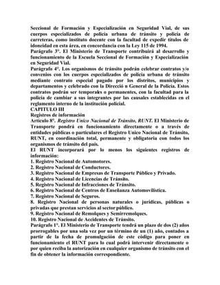 Seccional de Formación y Especialización en Seguridad Vial, de sus
cuerpos especializados de policía urbana de tránsito y policía de
carreteras, como instituto docente con la facultad de expedir títulos de
idoneidad en esta área, en concordancia con la Ley 115 de 1994.
Parágrafo 3°. El Ministerio de Transporte contribuirá al desarrollo y
funcionamiento de la Escuela Seccional de Formación y Especialización
en Seguridad Vial.
Parágrafo 4°. Los organismos de tránsito podrán celebrar contratos y/o
convenios con los cuerpos especializados de policía urbana de tránsito
mediante contrato especial pagado por los distritos, municipios y
departamentos y celebrado con la Direcció n General de la Policía. Estos
contratos podrán ser temporales o permanentes, con la facultad para la
policía de cambiar a sus integrantes por las causales establecidas en el
reglamento interno de la institución policial.
CAPITULO III
Registros de información
Artículo 8°. Registro Unico Nacional de Tránsito, RUNT. El Ministerio de
Transporte pondrá en funcionamiento directamente o a través de
entidades públicas o particulares el Registro Unico Nacional de Tránsito,
RUNT, en coordinación total, permanente y obligatoria con todos los
organismos de tránsito del país.
El RUNT incorporará por lo menos los siguientes registros de
información:
1. Registro Nacional de Automotores.
2. Registro Nacional de Conductores.
3. Registro Nacional de Empresas de Transporte Público y Privado.
4. Registro Nacional de Licencias de Tránsito.
5. Registro Nacional de Infracciones de Tránsito.
6. Registro Nacional de Centros de Enseñanza Automovilística.
7. Registro Nacional de Seguros.
8. Registro Nacional de personas naturales o jurídicas, públicas o
privadas que prestan servicios al sector público.
9. Registro Nacional de Remolques y Semirremolques.
10. Registro Nacional de Accidentes de Tránsito.
Parágrafo 1°. El Ministerio de Transporte tendrá un plazo de dos (2) años
prorrogables por una sola vez por un término de un (1) año, contados a
partir de la fecha de promulgación de este código para poner en
funcionamiento el RUNT para lo cual podrá intervenir directamente o
por quien reciba la autorización en cualquier organismo de tránsito con el
fin de obtener la información correspondiente.
 