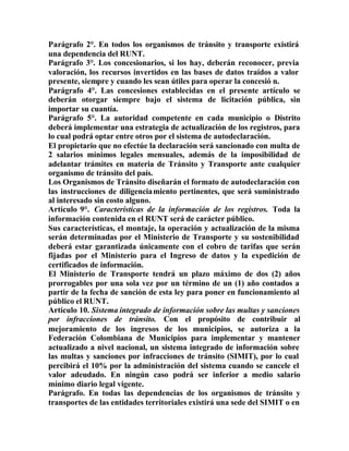 Parágrafo 2°. En todos los organismos de tránsito y transporte existirá
una dependencia del RUNT.
Parágrafo 3°. Los concesionarios, si los hay, deberán reconocer, previa
valoración, los recursos invertidos en las bases de datos traídos a valor
presente, siempre y cuando les sean útiles para operar la concesió n.
Parágrafo 4°. Las concesiones establecidas en el presente artículo se
deberán otorgar siempre bajo el sistema de licitación pública, sin
importar su cuantía.
Parágrafo 5°. La autoridad competente en cada municipio o Distrito
deberá implementar una estrategia de actualización de los registros, para
lo cual podrá optar entre otros por el sistema de autodeclaración.
El propietario que no efectúe la declaración será sancionado con multa de
2 salarios mínimos legales mensuales, además de la imposibilidad de
adelantar trámites en materia de Tránsito y Transporte ante cualquier
organismo de tránsito del país.
Los Organismos de Tránsito diseñarán el formato de autodeclaración con
las instrucciones de diligenciamiento pertinentes, que será suministrado
al interesado sin costo alguno.
Artículo 9°. Características de la información de los registros. Toda la
información contenida en el RUNT será de carácter público.
Sus características, el montaje, la operación y actualización de la misma
serán determinadas por el Ministerio de Transporte y su sostenibilidad
deberá estar garantizada únicamente con el cobro de tarifas que serán
fijadas por el Ministerio para el Ingreso de datos y la expedición de
certificados de información.
El Ministerio de Transporte tendrá un plazo máximo de dos (2) años
prorrogables por una sola vez por un término de un (1) año contados a
partir de la fecha de sanción de esta ley para poner en funcionamiento al
público el RUNT.
Artículo 10. Sistema integrado de información sobre las multas y sanciones
por infracciones de tránsito. Con el propósito de contribuir al
mejoramiento de los ingresos de los municipios, se autoriza a la
Federación Colombiana de Municipios para implementar y mantener
actualizado a nivel nacional, un sistema integrado de información sobre
las multas y sanciones por infracciones de tránsito (SIMIT), por lo cual
percibirá el 10% por la administración del sistema cuando se cancele el
valor adeudado. En ningún caso podrá ser inferior a medio salario
mínimo diario legal vigente.
Parágrafo. En todas las dependencias de los organismos de tránsito y
transportes de las entidades territoriales existirá una sede del SIMIT o en
 